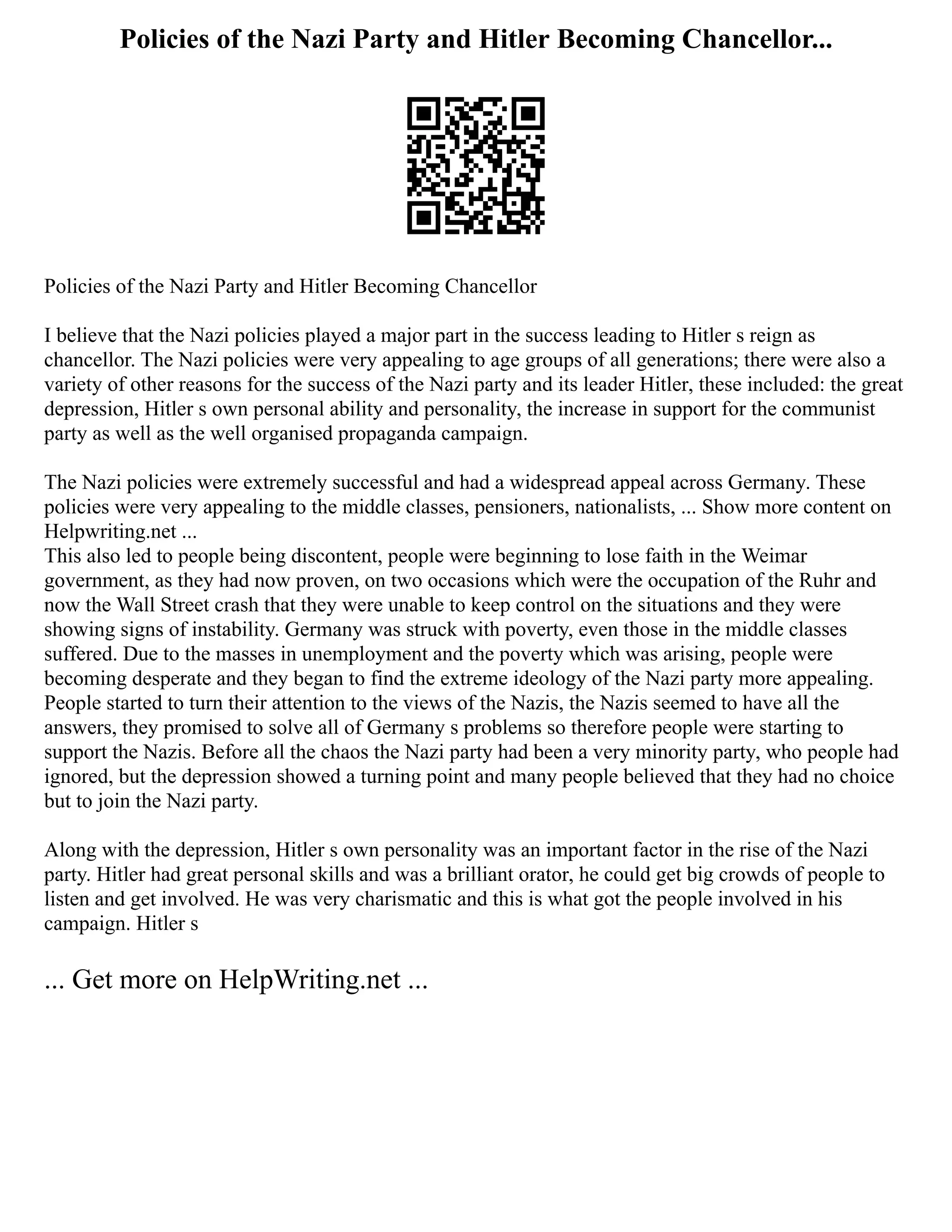 Policies of the Nazi Party and Hitler Becoming Chancellor...
Policies of the Nazi Party and Hitler Becoming Chancellor
I believe that the Nazi policies played a major part in the success leading to Hitler s reign as
chancellor. The Nazi policies were very appealing to age groups of all generations; there were also a
variety of other reasons for the success of the Nazi party and its leader Hitler, these included: the great
depression, Hitler s own personal ability and personality, the increase in support for the communist
party as well as the well organised propaganda campaign.
The Nazi policies were extremely successful and had a widespread appeal across Germany. These
policies were very appealing to the middle classes, pensioners, nationalists, ... Show more content on
Helpwriting.net ...
This also led to people being discontent, people were beginning to lose faith in the Weimar
government, as they had now proven, on two occasions which were the occupation of the Ruhr and
now the Wall Street crash that they were unable to keep control on the situations and they were
showing signs of instability. Germany was struck with poverty, even those in the middle classes
suffered. Due to the masses in unemployment and the poverty which was arising, people were
becoming desperate and they began to find the extreme ideology of the Nazi party more appealing.
People started to turn their attention to the views of the Nazis, the Nazis seemed to have all the
answers, they promised to solve all of Germany s problems so therefore people were starting to
support the Nazis. Before all the chaos the Nazi party had been a very minority party, who people had
ignored, but the depression showed a turning point and many people believed that they had no choice
but to join the Nazi party.
Along with the depression, Hitler s own personality was an important factor in the rise of the Nazi
party. Hitler had great personal skills and was a brilliant orator, he could get big crowds of people to
listen and get involved. He was very charismatic and this is what got the people involved in his
campaign. Hitler s
... Get more on HelpWriting.net ...
 