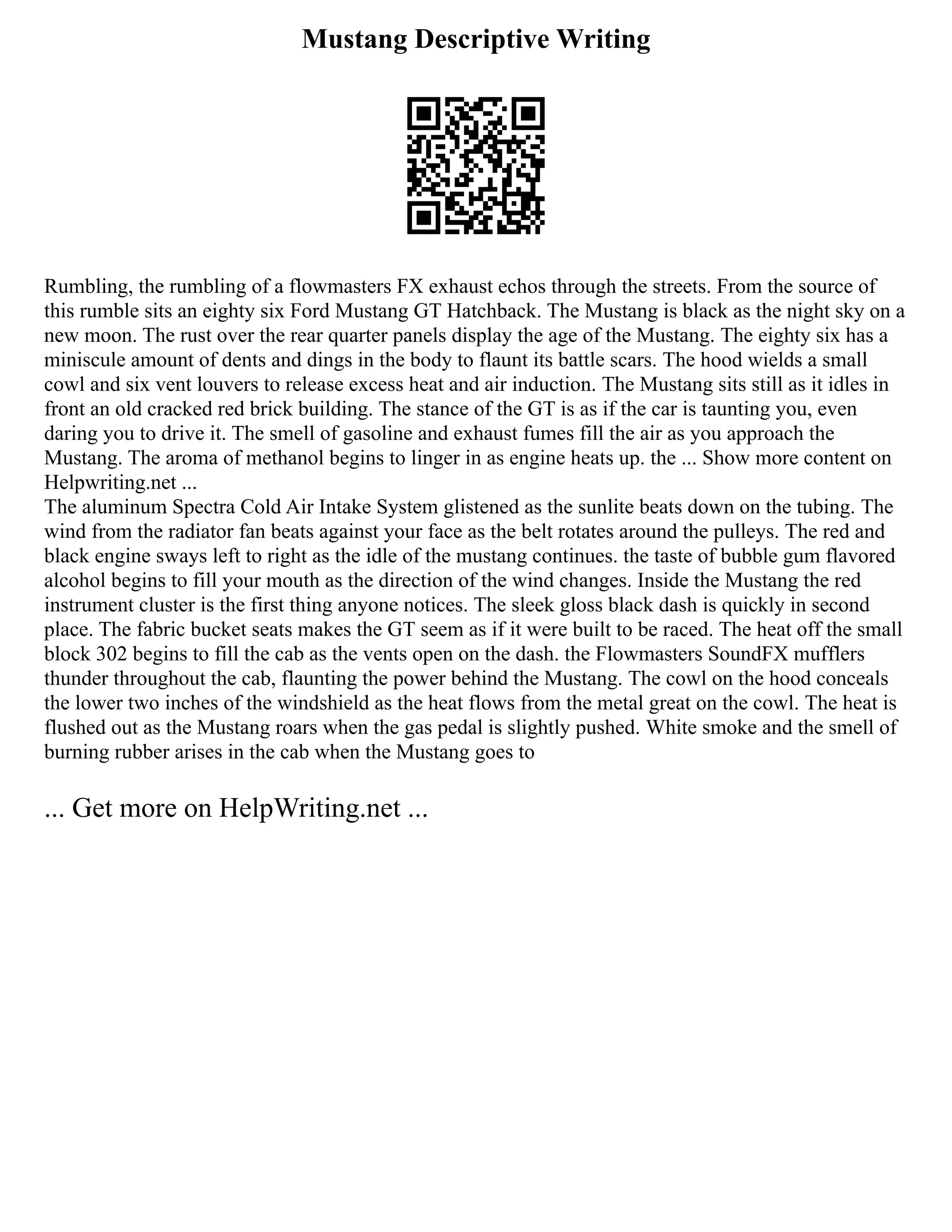 Mustang Descriptive Writing
Rumbling, the rumbling of a flowmasters FX exhaust echos through the streets. From the source of
this rumble sits an eighty six Ford Mustang GT Hatchback. The Mustang is black as the night sky on a
new moon. The rust over the rear quarter panels display the age of the Mustang. The eighty six has a
miniscule amount of dents and dings in the body to flaunt its battle scars. The hood wields a small
cowl and six vent louvers to release excess heat and air induction. The Mustang sits still as it idles in
front an old cracked red brick building. The stance of the GT is as if the car is taunting you, even
daring you to drive it. The smell of gasoline and exhaust fumes fill the air as you approach the
Mustang. The aroma of methanol begins to linger in as engine heats up. the ... Show more content on
Helpwriting.net ...
The aluminum Spectra Cold Air Intake System glistened as the sunlite beats down on the tubing. The
wind from the radiator fan beats against your face as the belt rotates around the pulleys. The red and
black engine sways left to right as the idle of the mustang continues. the taste of bubble gum flavored
alcohol begins to fill your mouth as the direction of the wind changes. Inside the Mustang the red
instrument cluster is the first thing anyone notices. The sleek gloss black dash is quickly in second
place. The fabric bucket seats makes the GT seem as if it were built to be raced. The heat off the small
block 302 begins to fill the cab as the vents open on the dash. the Flowmasters SoundFX mufflers
thunder throughout the cab, flaunting the power behind the Mustang. The cowl on the hood conceals
the lower two inches of the windshield as the heat flows from the metal great on the cowl. The heat is
flushed out as the Mustang roars when the gas pedal is slightly pushed. White smoke and the smell of
burning rubber arises in the cab when the Mustang goes to
... Get more on HelpWriting.net ...
 