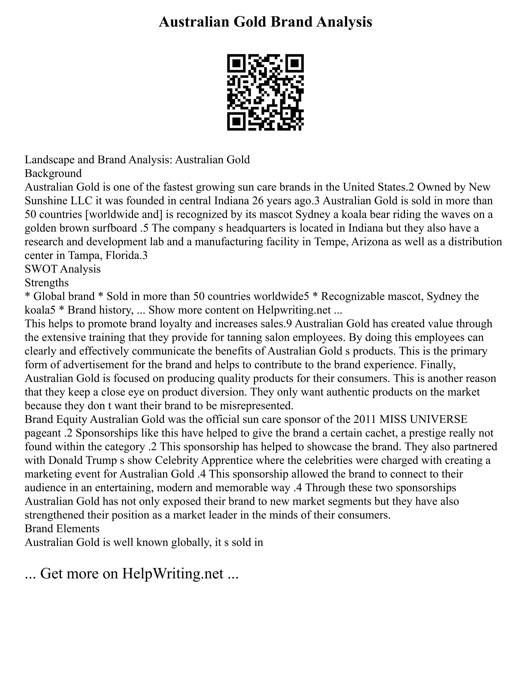 Australian Gold Brand Analysis
Landscape and Brand Analysis: Australian Gold
Background
Australian Gold is one of the fastest growing sun care brands in the United States.2 Owned by New
Sunshine LLC it was founded in central Indiana 26 years ago.3 Australian Gold is sold in more than
50 countries [worldwide and] is recognized by its mascot Sydney a koala bear riding the waves on a
golden brown surfboard .5 The company s headquarters is located in Indiana but they also have a
research and development lab and a manufacturing facility in Tempe, Arizona as well as a distribution
center in Tampa, Florida.3
SWOT Analysis
Strengths
* Global brand * Sold in more than 50 countries worldwide5 * Recognizable mascot, Sydney the
koala5 * Brand history, ... Show more content on Helpwriting.net ...
This helps to promote brand loyalty and increases sales.9 Australian Gold has created value through
the extensive training that they provide for tanning salon employees. By doing this employees can
clearly and effectively communicate the benefits of Australian Gold s products. This is the primary
form of advertisement for the brand and helps to contribute to the brand experience. Finally,
Australian Gold is focused on producing quality products for their consumers. This is another reason
that they keep a close eye on product diversion. They only want authentic products on the market
because they don t want their brand to be misrepresented.
Brand Equity Australian Gold was the official sun care sponsor of the 2011 MISS UNIVERSE
pageant .2 Sponsorships like this have helped to give the brand a certain cachet, a prestige really not
found within the category .2 This sponsorship has helped to showcase the brand. They also partnered
with Donald Trump s show Celebrity Apprentice where the celebrities were charged with creating a
marketing event for Australian Gold .4 This sponsorship allowed the brand to connect to their
audience in an entertaining, modern and memorable way .4 Through these two sponsorships
Australian Gold has not only exposed their brand to new market segments but they have also
strengthened their position as a market leader in the minds of their consumers.
Brand Elements
Australian Gold is well known globally, it s sold in
... Get more on HelpWriting.net ...
 