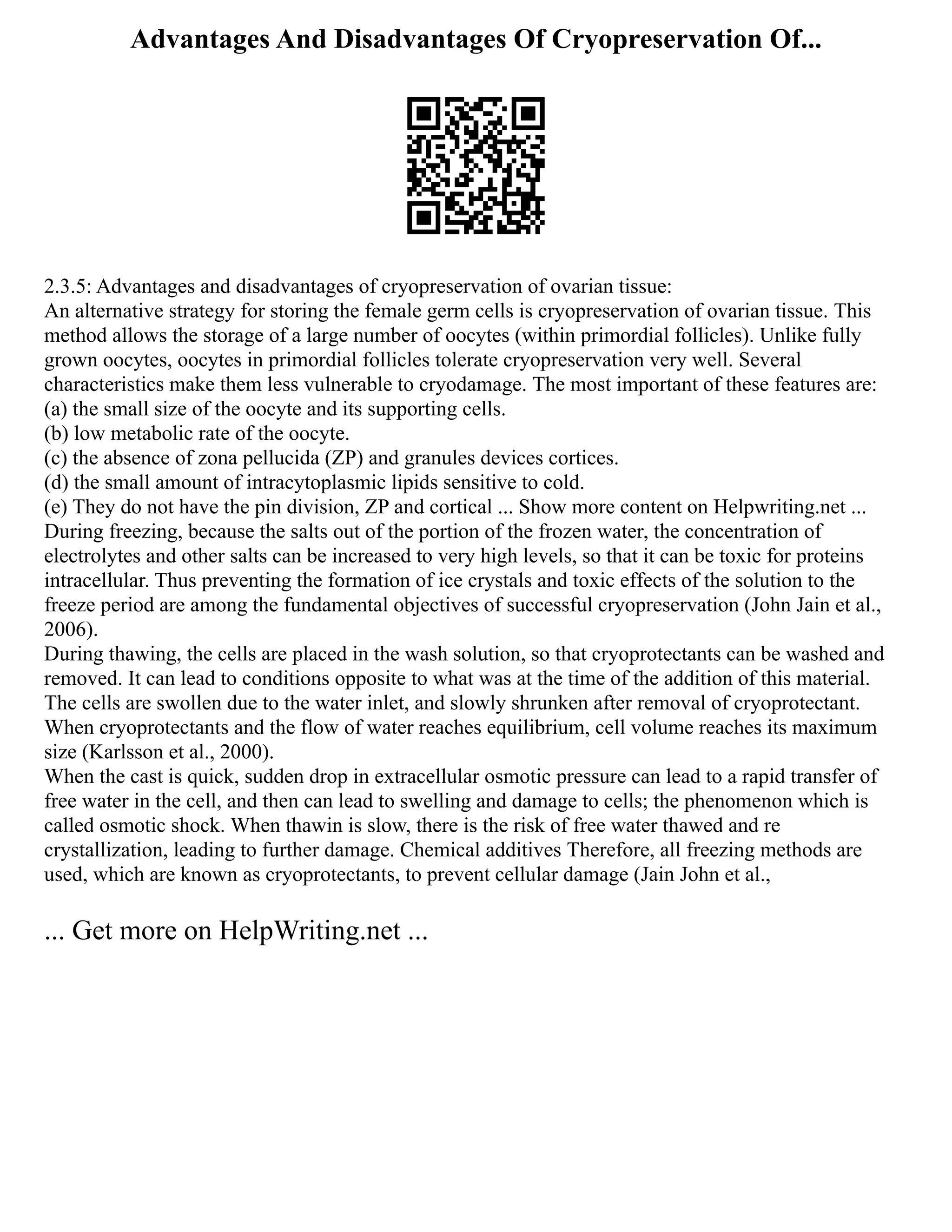 Advantages And Disadvantages Of Cryopreservation Of...
2.3.5: Advantages and disadvantages of cryopreservation of ovarian tissue:
An alternative strategy for storing the female germ cells is cryopreservation of ovarian tissue. This
method allows the storage of a large number of oocytes (within primordial follicles). Unlike fully
grown oocytes, oocytes in primordial follicles tolerate cryopreservation very well. Several
characteristics make them less vulnerable to cryodamage. The most important of these features are:
(a) the small size of the oocyte and its supporting cells.
(b) low metabolic rate of the oocyte.
(c) the absence of zona pellucida (ZP) and granules devices cortices.
(d) the small amount of intracytoplasmic lipids sensitive to cold.
(e) They do not have the pin division, ZP and cortical ... Show more content on Helpwriting.net ...
During freezing, because the salts out of the portion of the frozen water, the concentration of
electrolytes and other salts can be increased to very high levels, so that it can be toxic for proteins
intracellular. Thus preventing the formation of ice crystals and toxic effects of the solution to the
freeze period are among the fundamental objectives of successful cryopreservation (John Jain et al.,
2006).
During thawing, the cells are placed in the wash solution, so that cryoprotectants can be washed and
removed. It can lead to conditions opposite to what was at the time of the addition of this material.
The cells are swollen due to the water inlet, and slowly shrunken after removal of cryoprotectant.
When cryoprotectants and the flow of water reaches equilibrium, cell volume reaches its maximum
size (Karlsson et al., 2000).
When the cast is quick, sudden drop in extracellular osmotic pressure can lead to a rapid transfer of
free water in the cell, and then can lead to swelling and damage to cells; the phenomenon which is
called osmotic shock. When thawin is slow, there is the risk of free water thawed and re
crystallization, leading to further damage. Chemical additives Therefore, all freezing methods are
used, which are known as cryoprotectants, to prevent cellular damage (Jain John et al.,
... Get more on HelpWriting.net ...
 