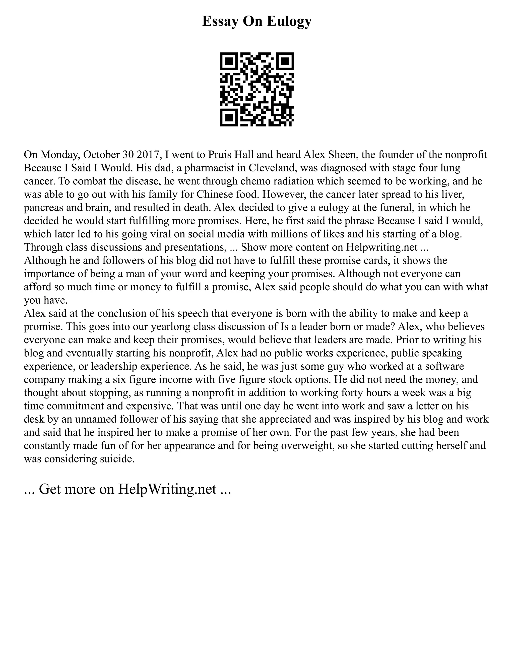 Essay On Eulogy
On Monday, October 30 2017, I went to Pruis Hall and heard Alex Sheen, the founder of the nonprofit
Because I Said I Would. His dad, a pharmacist in Cleveland, was diagnosed with stage four lung
cancer. To combat the disease, he went through chemo radiation which seemed to be working, and he
was able to go out with his family for Chinese food. However, the cancer later spread to his liver,
pancreas and brain, and resulted in death. Alex decided to give a eulogy at the funeral, in which he
decided he would start fulfilling more promises. Here, he first said the phrase Because I said I would,
which later led to his going viral on social media with millions of likes and his starting of a blog.
Through class discussions and presentations, ... Show more content on Helpwriting.net ...
Although he and followers of his blog did not have to fulfill these promise cards, it shows the
importance of being a man of your word and keeping your promises. Although not everyone can
afford so much time or money to fulfill a promise, Alex said people should do what you can with what
you have.
Alex said at the conclusion of his speech that everyone is born with the ability to make and keep a
promise. This goes into our yearlong class discussion of Is a leader born or made? Alex, who believes
everyone can make and keep their promises, would believe that leaders are made. Prior to writing his
blog and eventually starting his nonprofit, Alex had no public works experience, public speaking
experience, or leadership experience. As he said, he was just some guy who worked at a software
company making a six figure income with five figure stock options. He did not need the money, and
thought about stopping, as running a nonprofit in addition to working forty hours a week was a big
time commitment and expensive. That was until one day he went into work and saw a letter on his
desk by an unnamed follower of his saying that she appreciated and was inspired by his blog and work
and said that he inspired her to make a promise of her own. For the past few years, she had been
constantly made fun of for her appearance and for being overweight, so she started cutting herself and
was considering suicide.
... Get more on HelpWriting.net ...
 