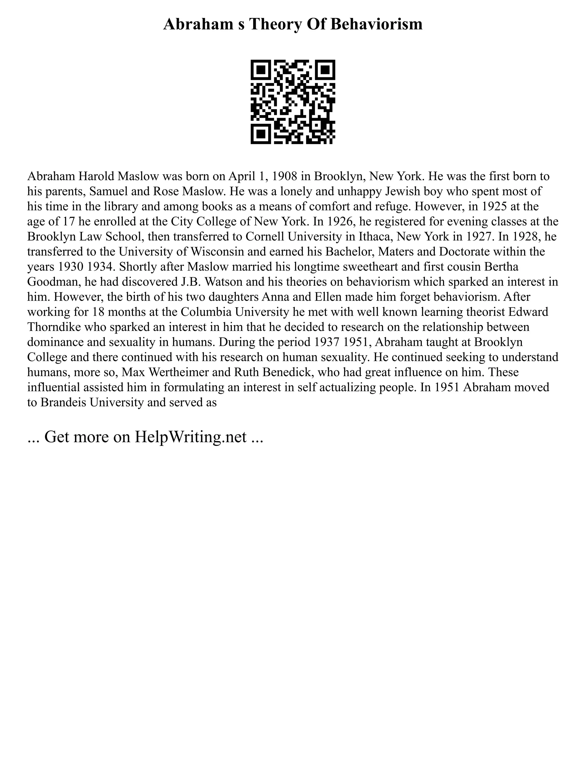 Abraham s Theory Of Behaviorism
Abraham Harold Maslow was born on April 1, 1908 in Brooklyn, New York. He was the first born to
his parents, Samuel and Rose Maslow. He was a lonely and unhappy Jewish boy who spent most of
his time in the library and among books as a means of comfort and refuge. However, in 1925 at the
age of 17 he enrolled at the City College of New York. In 1926, he registered for evening classes at the
Brooklyn Law School, then transferred to Cornell University in Ithaca, New York in 1927. In 1928, he
transferred to the University of Wisconsin and earned his Bachelor, Maters and Doctorate within the
years 1930 1934. Shortly after Maslow married his longtime sweetheart and first cousin Bertha
Goodman, he had discovered J.B. Watson and his theories on behaviorism which sparked an interest in
him. However, the birth of his two daughters Anna and Ellen made him forget behaviorism. After
working for 18 months at the Columbia University he met with well known learning theorist Edward
Thorndike who sparked an interest in him that he decided to research on the relationship between
dominance and sexuality in humans. During the period 1937 1951, Abraham taught at Brooklyn
College and there continued with his research on human sexuality. He continued seeking to understand
humans, more so, Max Wertheimer and Ruth Benedick, who had great influence on him. These
influential assisted him in formulating an interest in self actualizing people. In 1951 Abraham moved
to Brandeis University and served as
... Get more on HelpWriting.net ...
 