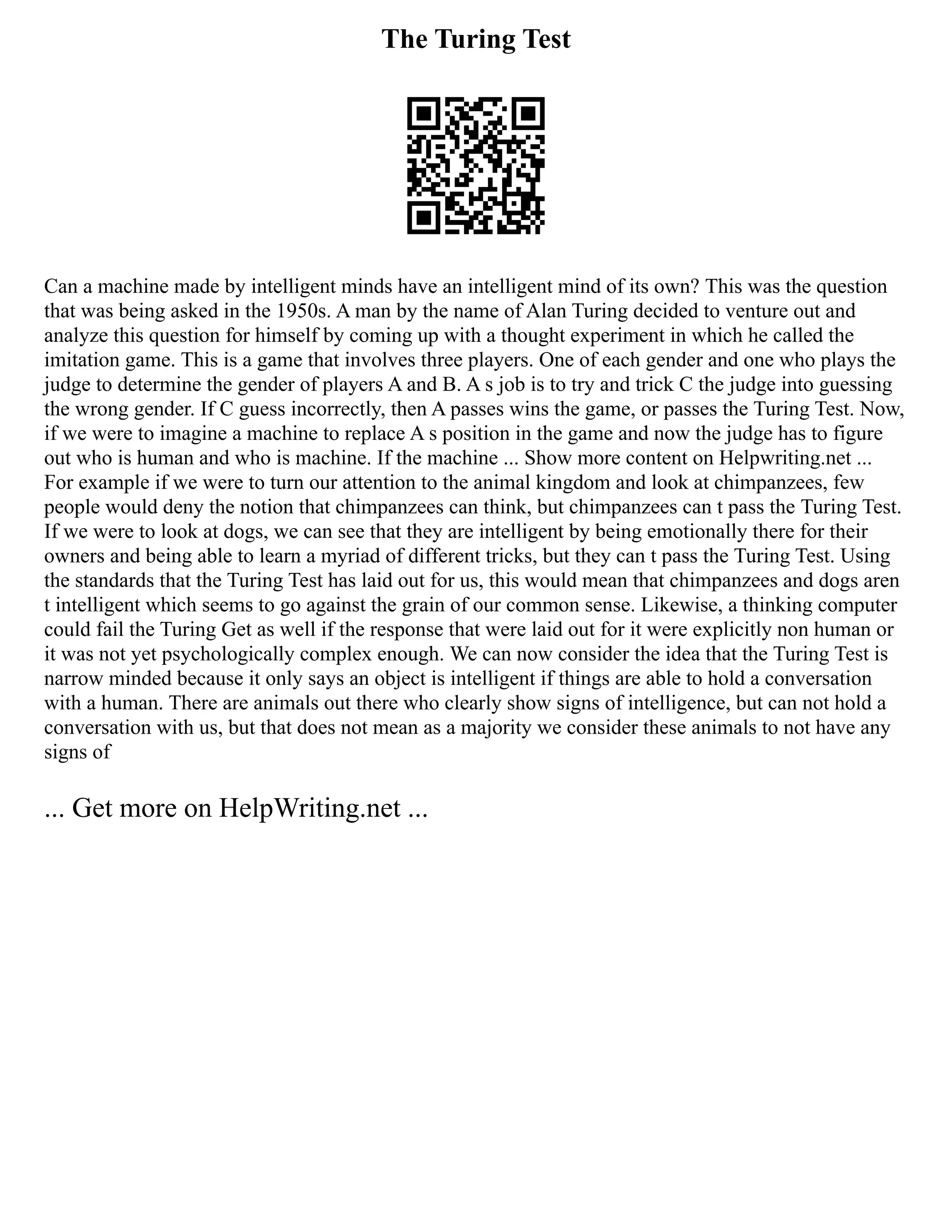 The Turing Test
Can a machine made by intelligent minds have an intelligent mind of its own? This was the question
that was being asked in the 1950s. A man by the name of Alan Turing decided to venture out and
analyze this question for himself by coming up with a thought experiment in which he called the
imitation game. This is a game that involves three players. One of each gender and one who plays the
judge to determine the gender of players A and B. A s job is to try and trick C the judge into guessing
the wrong gender. If C guess incorrectly, then A passes wins the game, or passes the Turing Test. Now,
if we were to imagine a machine to replace A s position in the game and now the judge has to figure
out who is human and who is machine. If the machine ... Show more content on Helpwriting.net ...
For example if we were to turn our attention to the animal kingdom and look at chimpanzees, few
people would deny the notion that chimpanzees can think, but chimpanzees can t pass the Turing Test.
If we were to look at dogs, we can see that they are intelligent by being emotionally there for their
owners and being able to learn a myriad of different tricks, but they can t pass the Turing Test. Using
the standards that the Turing Test has laid out for us, this would mean that chimpanzees and dogs aren
t intelligent which seems to go against the grain of our common sense. Likewise, a thinking computer
could fail the Turing Get as well if the response that were laid out for it were explicitly non human or
it was not yet psychologically complex enough. We can now consider the idea that the Turing Test is
narrow minded because it only says an object is intelligent if things are able to hold a conversation
with a human. There are animals out there who clearly show signs of intelligence, but can not hold a
conversation with us, but that does not mean as a majority we consider these animals to not have any
signs of
... Get more on HelpWriting.net ...
 