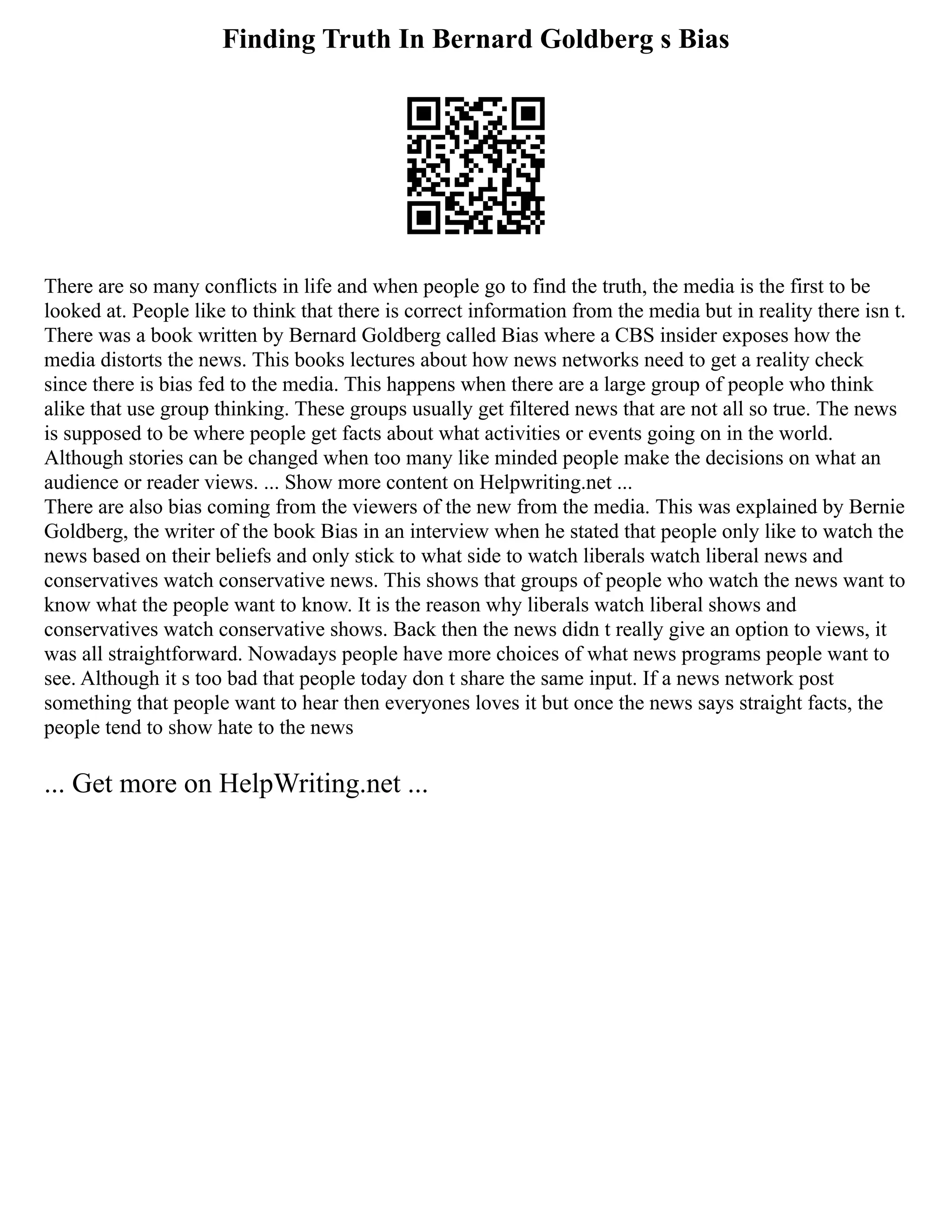 Finding Truth In Bernard Goldberg s Bias
There are so many conflicts in life and when people go to find the truth, the media is the first to be
looked at. People like to think that there is correct information from the media but in reality there isn t.
There was a book written by Bernard Goldberg called Bias where a CBS insider exposes how the
media distorts the news. This books lectures about how news networks need to get a reality check
since there is bias fed to the media. This happens when there are a large group of people who think
alike that use group thinking. These groups usually get filtered news that are not all so true. The news
is supposed to be where people get facts about what activities or events going on in the world.
Although stories can be changed when too many like minded people make the decisions on what an
audience or reader views. ... Show more content on Helpwriting.net ...
There are also bias coming from the viewers of the new from the media. This was explained by Bernie
Goldberg, the writer of the book Bias in an interview when he stated that people only like to watch the
news based on their beliefs and only stick to what side to watch liberals watch liberal news and
conservatives watch conservative news. This shows that groups of people who watch the news want to
know what the people want to know. It is the reason why liberals watch liberal shows and
conservatives watch conservative shows. Back then the news didn t really give an option to views, it
was all straightforward. Nowadays people have more choices of what news programs people want to
see. Although it s too bad that people today don t share the same input. If a news network post
something that people want to hear then everyones loves it but once the news says straight facts, the
people tend to show hate to the news
... Get more on HelpWriting.net ...
 