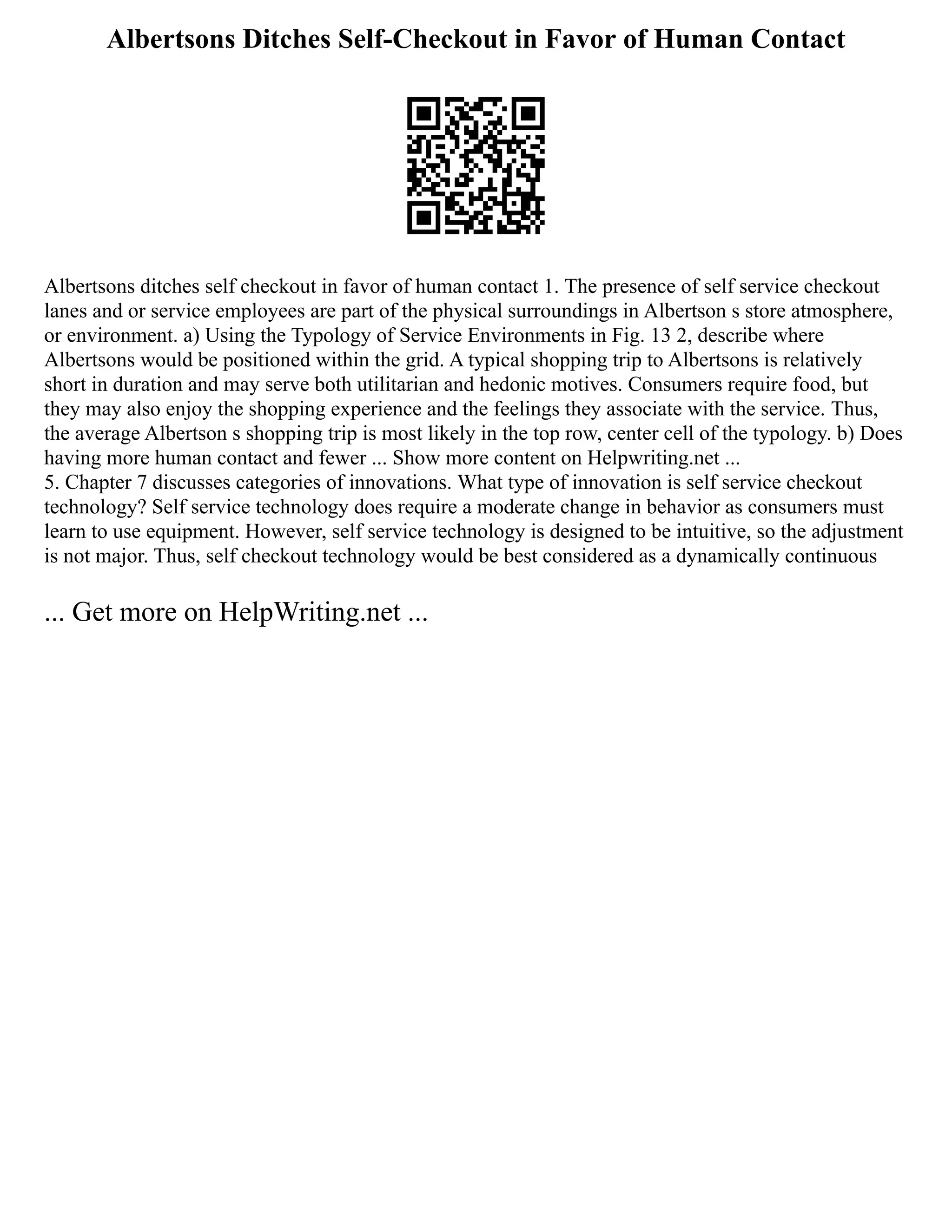Albertsons Ditches Self-Checkout in Favor of Human Contact
Albertsons ditches self checkout in favor of human contact 1. The presence of self service checkout
lanes and or service employees are part of the physical surroundings in Albertson s store atmosphere,
or environment. a) Using the Typology of Service Environments in Fig. 13 2, describe where
Albertsons would be positioned within the grid. A typical shopping trip to Albertsons is relatively
short in duration and may serve both utilitarian and hedonic motives. Consumers require food, but
they may also enjoy the shopping experience and the feelings they associate with the service. Thus,
the average Albertson s shopping trip is most likely in the top row, center cell of the typology. b) Does
having more human contact and fewer ... Show more content on Helpwriting.net ...
5. Chapter 7 discusses categories of innovations. What type of innovation is self service checkout
technology? Self service technology does require a moderate change in behavior as consumers must
learn to use equipment. However, self service technology is designed to be intuitive, so the adjustment
is not major. Thus, self checkout technology would be best considered as a dynamically continuous
... Get more on HelpWriting.net ...
 
