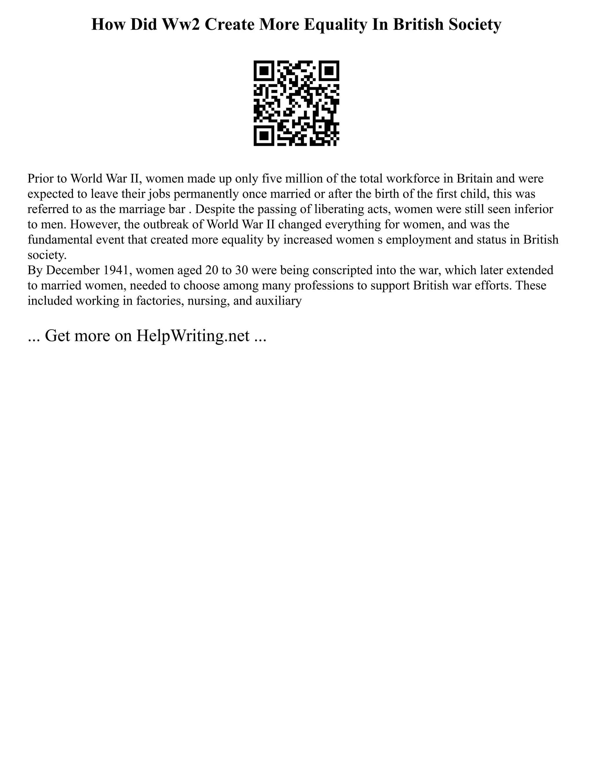 How Did Ww2 Create More Equality In British Society
Prior to World War II, women made up only five million of the total workforce in Britain and were
expected to leave their jobs permanently once married or after the birth of the first child, this was
referred to as the marriage bar . Despite the passing of liberating acts, women were still seen inferior
to men. However, the outbreak of World War II changed everything for women, and was the
fundamental event that created more equality by increased women s employment and status in British
society.
By December 1941, women aged 20 to 30 were being conscripted into the war, which later extended
to married women, needed to choose among many professions to support British war efforts. These
included working in factories, nursing, and auxiliary
... Get more on HelpWriting.net ...
 