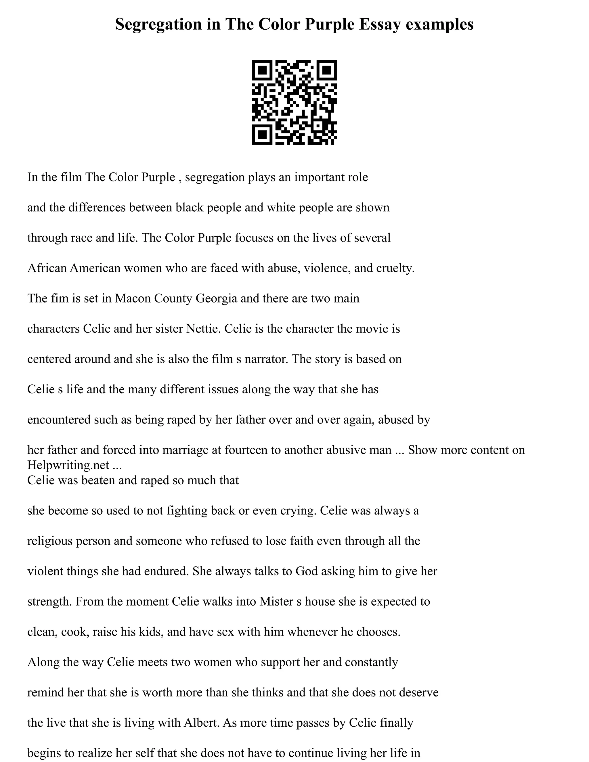 Segregation in The Color Purple Essay examples
In the film The Color Purple , segregation plays an important role
and the differences between black people and white people are shown
through race and life. The Color Purple focuses on the lives of several
African American women who are faced with abuse, violence, and cruelty.
The fim is set in Macon County Georgia and there are two main
characters Celie and her sister Nettie. Celie is the character the movie is
centered around and she is also the film s narrator. The story is based on
Celie s life and the many different issues along the way that she has
encountered such as being raped by her father over and over again, abused by
her father and forced into marriage at fourteen to another abusive man ... Show more content on
Helpwriting.net ...
Celie was beaten and raped so much that
she become so used to not fighting back or even crying. Celie was always a
religious person and someone who refused to lose faith even through all the
violent things she had endured. She always talks to God asking him to give her
strength. From the moment Celie walks into Mister s house she is expected to
clean, cook, raise his kids, and have sex with him whenever he chooses.
Along the way Celie meets two women who support her and constantly
remind her that she is worth more than she thinks and that she does not deserve
the live that she is living with Albert. As more time passes by Celie finally
begins to realize her self that she does not have to continue living her life in
 