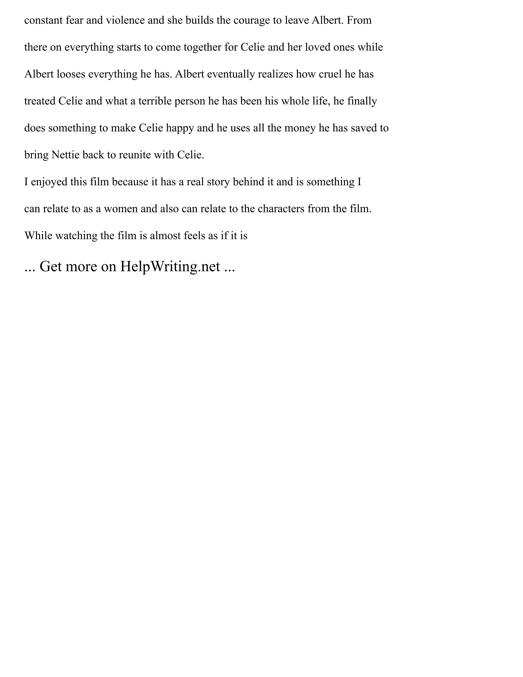 constant fear and violence and she builds the courage to leave Albert. From
there on everything starts to come together for Celie and her loved ones while
Albert looses everything he has. Albert eventually realizes how cruel he has
treated Celie and what a terrible person he has been his whole life, he finally
does something to make Celie happy and he uses all the money he has saved to
bring Nettie back to reunite with Celie.
I enjoyed this film because it has a real story behind it and is something I
can relate to as a women and also can relate to the characters from the film.
While watching the film is almost feels as if it is
... Get more on HelpWriting.net ...
 