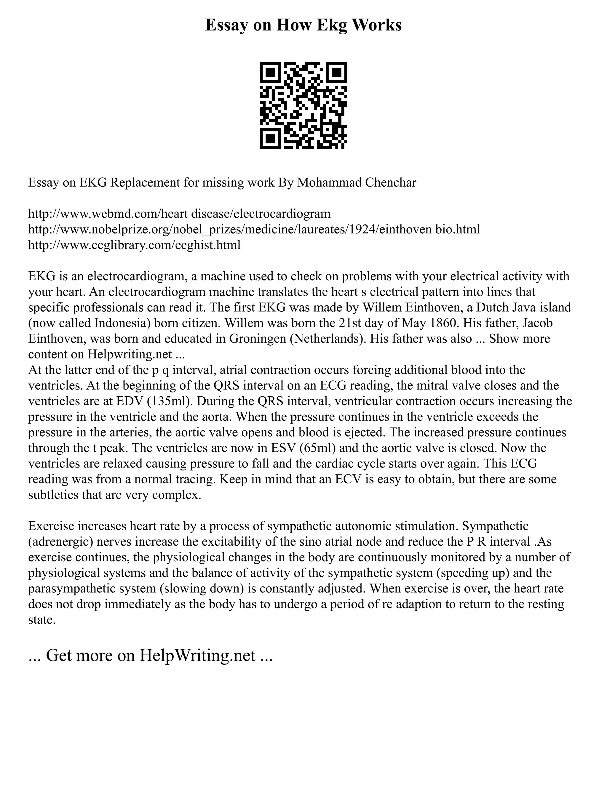 Essay on How Ekg Works
Essay on EKG Replacement for missing work By Mohammad Chenchar
http://www.webmd.com/heart disease/electrocardiogram
http://www.nobelprize.org/nobel_prizes/medicine/laureates/1924/einthoven bio.html
http://www.ecglibrary.com/ecghist.html
EKG is an electrocardiogram, a machine used to check on problems with your electrical activity with
your heart. An electrocardiogram machine translates the heart s electrical pattern into lines that
specific professionals can read it. The first EKG was made by Willem Einthoven, a Dutch Java island
(now called Indonesia) born citizen. Willem was born the 21st day of May 1860. His father, Jacob
Einthoven, was born and educated in Groningen (Netherlands). His father was also ... Show more
content on Helpwriting.net ...
At the latter end of the p q interval, atrial contraction occurs forcing additional blood into the
ventricles. At the beginning of the QRS interval on an ECG reading, the mitral valve closes and the
ventricles are at EDV (135ml). During the QRS interval, ventricular contraction occurs increasing the
pressure in the ventricle and the aorta. When the pressure continues in the ventricle exceeds the
pressure in the arteries, the aortic valve opens and blood is ejected. The increased pressure continues
through the t peak. The ventricles are now in ESV (65ml) and the aortic valve is closed. Now the
ventricles are relaxed causing pressure to fall and the cardiac cycle starts over again. This ECG
reading was from a normal tracing. Keep in mind that an ECV is easy to obtain, but there are some
subtleties that are very complex.
Exercise increases heart rate by a process of sympathetic autonomic stimulation. Sympathetic
(adrenergic) nerves increase the excitability of the sino atrial node and reduce the P R interval .As
exercise continues, the physiological changes in the body are continuously monitored by a number of
physiological systems and the balance of activity of the sympathetic system (speeding up) and the
parasympathetic system (slowing down) is constantly adjusted. When exercise is over, the heart rate
does not drop immediately as the body has to undergo a period of re adaption to return to the resting
state.
... Get more on HelpWriting.net ...
 