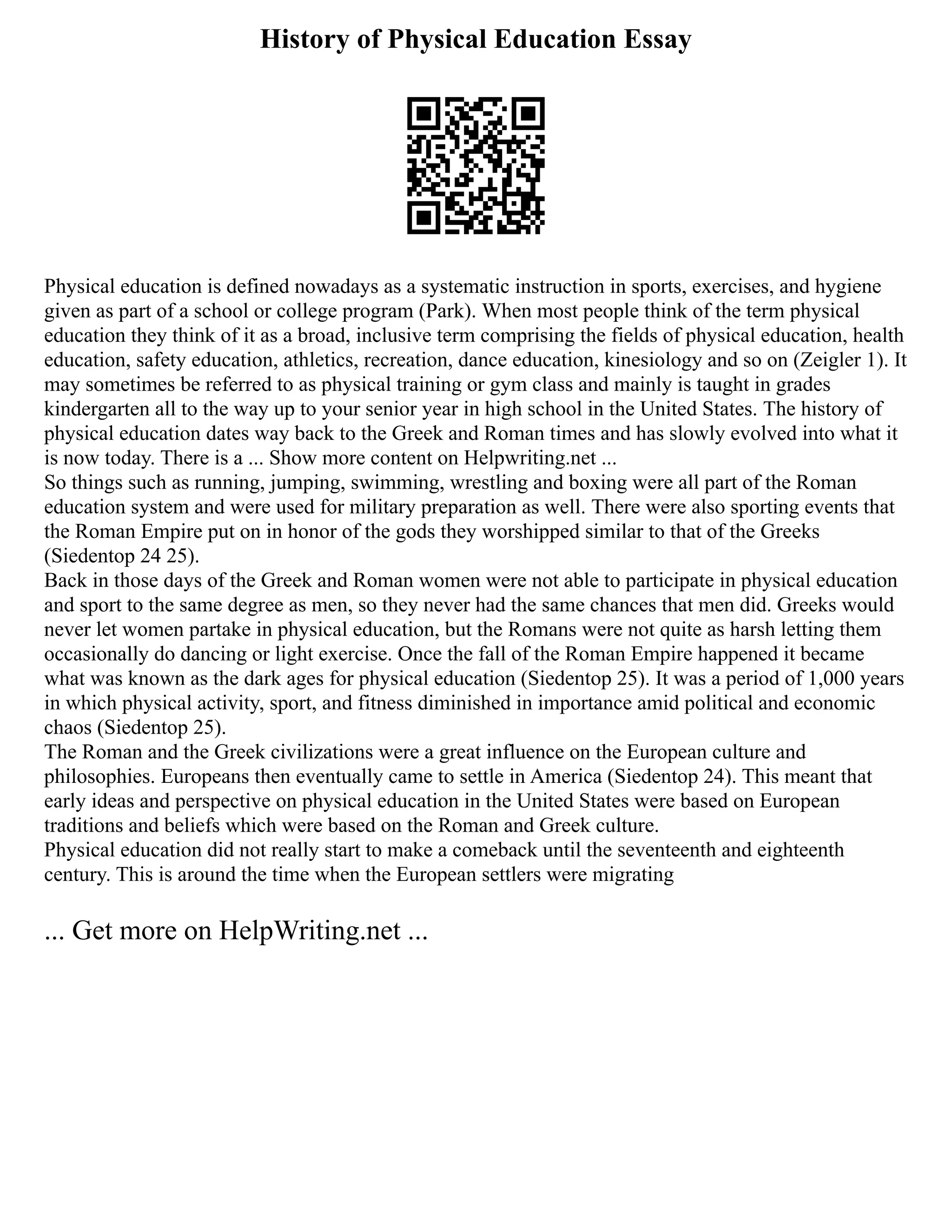 History of Physical Education Essay
Physical education is defined nowadays as a systematic instruction in sports, exercises, and hygiene
given as part of a school or college program (Park). When most people think of the term physical
education they think of it as a broad, inclusive term comprising the fields of physical education, health
education, safety education, athletics, recreation, dance education, kinesiology and so on (Zeigler 1). It
may sometimes be referred to as physical training or gym class and mainly is taught in grades
kindergarten all to the way up to your senior year in high school in the United States. The history of
physical education dates way back to the Greek and Roman times and has slowly evolved into what it
is now today. There is a ... Show more content on Helpwriting.net ...
So things such as running, jumping, swimming, wrestling and boxing were all part of the Roman
education system and were used for military preparation as well. There were also sporting events that
the Roman Empire put on in honor of the gods they worshipped similar to that of the Greeks
(Siedentop 24 25).
Back in those days of the Greek and Roman women were not able to participate in physical education
and sport to the same degree as men, so they never had the same chances that men did. Greeks would
never let women partake in physical education, but the Romans were not quite as harsh letting them
occasionally do dancing or light exercise. Once the fall of the Roman Empire happened it became
what was known as the dark ages for physical education (Siedentop 25). It was a period of 1,000 years
in which physical activity, sport, and fitness diminished in importance amid political and economic
chaos (Siedentop 25).
The Roman and the Greek civilizations were a great influence on the European culture and
philosophies. Europeans then eventually came to settle in America (Siedentop 24). This meant that
early ideas and perspective on physical education in the United States were based on European
traditions and beliefs which were based on the Roman and Greek culture.
Physical education did not really start to make a comeback until the seventeenth and eighteenth
century. This is around the time when the European settlers were migrating
... Get more on HelpWriting.net ...
 
