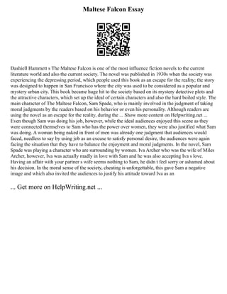 Maltese Falcon Essay
Dashiell Hammett s The Maltese Falcon is one of the most influence fiction novels to the current
literature world and also the current society. The novel was published in 1930s when the society was
experiencing the depressing period, which people used this book as an escape for the reality; the story
was designed to happen in San Francisco where the city was used to be considered as a popular and
mystery urban city. This book became huge hit to the society based on its mystery detective plots and
the attractive characters, which set up the ideal of certain characters and also the hard boiled style. The
main character of The Maltese Falcon, Sam Spade, who is mainly involved in the judgment of taking
moral judgments by the readers based on his behavior or even his personality. Although readers are
using the novel as an escape for the reality, during the ... Show more content on Helpwriting.net ...
Even though Sam was doing his job, however, while the ideal audiences enjoyed this scene as they
were connected themselves to Sam who has the power over women, they were also justified what Sam
was doing. A woman being naked in front of men was already one judgment that audiences would
faced, needless to say by using job as an excuse to satisfy personal desire, the audiences were again
facing the situation that they have to balance the enjoyment and moral judgments. In the novel, Sam
Spade was playing a character who are surrounding by women. Iva Archer who was the wife of Miles
Archer, however, Iva was actually madly in love with Sam and he was also accepting Iva s love.
Having an affair with your partner s wife seems nothing to Sam, he didn t feel sorry or ashamed about
his decision. In the moral sense of the society, cheating is unforgettable, this gave Sam a negative
image and which also invited the audiences to justify his attitude toward Iva as an
... Get more on HelpWriting.net ...
 
