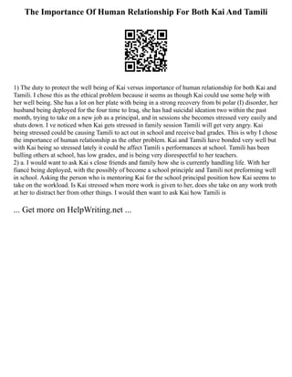 The Importance Of Human Relationship For Both Kai And Tamili
1) The duty to protect the well being of Kai versus importance of human relationship for both Kai and
Tamili. I chose this as the ethical problem because it seems as though Kai could use some help with
her well being. She has a lot on her plate with being in a strong recovery from bi polar (I) disorder, her
husband being deployed for the four time to Iraq, she has had suicidal ideation two within the past
month, trying to take on a new job as a principal, and in sessions she becomes stressed very easily and
shuts down. I ve noticed when Kai gets stressed in family session Tamili will get very angry. Kai
being stressed could be causing Tamili to act out in school and receive bad grades. This is why I chose
the importance of human relationship as the other problem. Kai and Tamili have bonded very well but
with Kai being so stressed lately it could be affect Tamili s performances at school. Tamili has been
bulling others at school, has low grades, and is being very disrespectful to her teachers.
2) a. I would want to ask Kai s close friends and family how she is currently handling life. With her
fiancé being deployed, with the possibly of become a school principle and Tamili not preforming well
in school. Asking the person who is mentoring Kai for the school principal position how Kai seems to
take on the workload. Is Kai stressed when more work is given to her, does she take on any work troth
at her to distract her from other things. I would then want to ask Kai how Tamili is
... Get more on HelpWriting.net ...
 