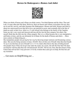 Heroes In Shakespeare s Romeo And Juliet
When you think of heroes and villians you think comics. You think Batman and the Joker, Thor and
Loki, or some other pair like them. However, there are heroes and villians everywhere else too; they
are in real life, movies, and other literature like Shakespeare s Romeo and Juliet. Romeo and Juliet is
about two starcrossed lovers that fall in love, get married in secret, and eventually fall to the fate of
death too early in their lives. Juliet is a 13 year old girl who belongs to the family of the Capulets.
Some say she s very sweet and innocent and may put her into the hero category, but others, like
myself, think that she falls into the villian category. She is is a villian because she is very manipulative
and bratty at times, and she can ultimately be to blame for the death of Romeo and others. ... Show
more content on Helpwriting.net ...
She manipulates people into giving her her way by throwing temper tantrums and threatening various
ideas. She can also being sarcastic at times. JULIET. How art thou out of breath when thou hast breath
To say to me that thou art out of breath? (2. 6. 31 32.) Juliet often throws the idea of killing herself
into peoples faces if they do not give her what she wants. In a scene, she tells the friar that if he does
not help her with her plan then she will kill herself. JULIET. Tell me not, friar, that thou hearst of this,
Unless thou tell me how I may prevent it. If in thy wisdom thou canst give no help, Do thou but call
my resolution
... Get more on HelpWriting.net ...
 