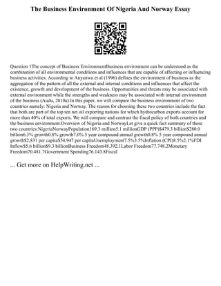 The Business Environment Of Nigeria And Norway Essay
Question 1The concept of Business EnvironmentBusiness environment can be understood as the
combination of all environmental conditions and influences that are capable of affecting or influencing
business activities. According to Anyanwu et al (1996) defines the environment of business as the
aggregation of the pattern of all the external and internal conditions and influences that affect the
existence, growth and development of the business. Opportunities and threats may be associated with
external environment while the strengths and weakness may be associated with internal environment
of the business (Audu, 2010a).In this paper, we will compare the business environment of two
countries namely: Nigeria and Norway. The reason for choosing these two countries include the fact
that both are part of the top ten net oil exporting nations for which hydrocarbon exports account for
more than 40% of total exports. We will compare and contrast the fiscal policy of both countries and
the business environment.Overview of Nigeria and NorwayLet give a quick fact summary of these
two countries:NigeriaNorwayPopulation169.3 million5.1 millionGDP (PPP)$479.3 billion$280.0
billion6.3% growth0.8% growth7.0% 5 year compound annual growth0.8% 5 year compound annual
growth$2,831 per capita$54,947 per capitaUnemployment7.5%3.5%Inflation (CPI)8.5%2.1%FDI
Inflow$5.6 billion$9.3 billionBusiness Freedom48.392.1Labor Freedom77.748.2Monetary
Freedom70.481.7Government Spending76.143.8Fiscal
... Get more on HelpWriting.net ...
 