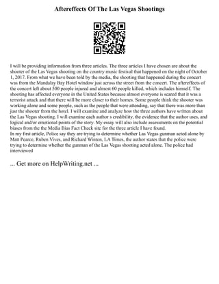 Aftereffects Of The Las Vegas Shootings
I will be providing information from three articles. The three articles I have chosen are about the
shooter of the Las Vegas shooting on the country music festival that happened on the night of October
1, 2017. From what we have been told by the media, the shooting that happened during the concert
was from the Mandalay Bay Hotel window just across the street from the concert. The aftereffects of
the concert left about 500 people injured and almost 60 people killed, which includes himself. The
shooting has affected everyone in the United States because almost everyone is scared that it was a
terrorist attack and that there will be more closer to their homes. Some people think the shooter was
working alone and some people, such as the people that were attending, say that there was more than
just the shooter from the hotel. I will examine and analyze how the three authors have written about
the Las Vegas shooting. I will examine each author s credibility, the evidence that the author uses, and
logical and/or emotional points of the story. My essay will also include assessments on the potential
biases from the the Media Bias Fact Check site for the three article I have found.
In my first article, Police say they are trying to determine whether Las Vegas gunman acted alone by
Matt Pearce, Ruben Vives, and Richard Winton, LA Times, the author states that the police were
trying to determine whether the gunman of the Las Vegas shooting acted alone. The police had
interviewed
... Get more on HelpWriting.net ...
 