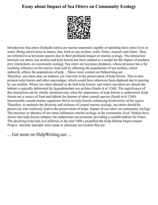 Essay about Impact of Sea Otters on Community Ecology
Introduction Sea otters (Enhydra lutris) are marine mammals capable of spending their entire lives in
water. Being carnivorous in nature, they feed on sea urchins, crabs, fishes, mussels and clams. They
are referred to as keystone species due to their profound impact on marine ecology. The interaction
between sea otters, sea urchins and kelp forests has been studied as a model for the impact of predator
prey interactions on community ecology. Sea otters are keystone predators, whose presence has a far
reaching influence on the marine food web by affecting the populations of sea urchins, which
indirectly affects the populations of kelp ... Show more content on Helpwriting.net ...
Therefore, sea otters play an indirect, yet vital role in the preservation of kelp forests. This in turn
protects kelp forests and other macroalgae, which would have otherwise been depleted due to grazing
by sea urchins. Where sea otters abound so do lush kelp forests, and where sea otters are absent the
habitat is typically deforested by hyperabundant sea urchins (Soulé et al 1240). The significance of
this interaction can be wholly surmised only when the importance of kelp forests is understood. Kelp
forests are a source of food and habitat for dozens of other coastal species (Soulé et al 1240).
Innumerable coastal marine organisms thrive on kelp forests, enhancing biodiversity of the region.
Therefore, to maintain the diversity and richness of coastal marine ecology, sea otters should be
preserved, who indirectly lead to the preservation of kelps. Impact of sea otters on community ecology
The presence or absence of sea otters influences marine ecology at the community level. Studies have
shown that kelp forests enhance the underwater environment, providing a suitable habitat for fishes.
The declining kelp beds in California in the mid 1900 s propelled the Kelp Habitat Improvement
Project, whereby attempts were made to eliminate sea urchins that are
... Get more on HelpWriting.net ...
 