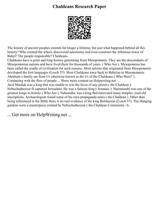 Chaldeans Research Paper
The history of ancient peoples extends far longer a lifetime, but just what happened behind all this
history? Who created the wheel, discovered astronomy and even construct the infamous tower of
Babel? The people responsible? Chaldeans.
Chaldeans have a great and long history generating from Mesopotamia. They are the descendants of
Mesopotamian nations and have lived there for thousands of years. ( Who Are ). Mesopotamia has
been called the cradle of civilization for such reasons. Most nations that originated from Mesopotamia
developed the first languages (Losch 37). Most Chaldeans trace back to Babylon in Mesopotamia.
Abraham s family are from Ur otherwise known as the Ur of the Chaldeans ( Who Were? ).
Continuing with the flow of people ... Show more content on Helpwriting.net ...
Awil Marduk was a king that was unable to win the favor of any priests ( the Chaldean ).
Nebuchadnezzar II captured Jerusalem. He was a famous king ( Aramaic ). Hammurabi was one of the
greatest kings in history ( Who Are ). Nabonidus was a king that renovated many temples, read old
inscriptions. Archaeologists found some of his own propaganda notes ( the Chaldean ). Other than
being referenced in the Bible there is no real evidence of the king Belshazzar (Losch 37). The Hanging
gardens were a masterpiece created by Nebuchadnezzar ( the Chaldean Community /A
... Get more on HelpWriting.net ...
 