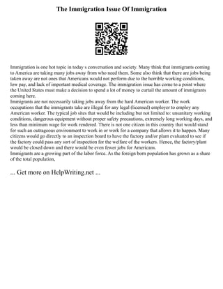 The Immigration Issue Of Immigration
Immigration is one hot topic in today s conversation and society. Many think that immigrants coming
to America are taking many jobs away from who need them. Some also think that there are jobs being
taken away are not ones that Americans would not perform due to the horrible working conditions,
low pay, and lack of important medical coverage. The immigration issue has come to a point where
the United States must make a decision to spend a lot of money to curtail the amount of immigrants
coming here.
Immigrants are not necessarily taking jobs away from the hard American worker. The work
occupations that the immigrants take are illegal for any legal (licensed) employer to employ any
American worker. The typical job sites that would be including but not limited to: unsanitary working
conditions, dangerous equipment without proper safety precautions, extremely long working days, and
less than minimum wage for work rendered. There is not one citizen in this country that would stand
for such an outrageous environment to work in or work for a company that allows it to happen. Many
citizens would go directly to an inspection board to have the factory and/or plant evaluated to see if
the factory could pass any sort of inspection for the welfare of the workers. Hence, the factory/plant
would be closed down and there would be even fewer jobs for Americans.
Immigrants are a growing part of the labor force. As the foreign born population has grown as a share
of the total population,
... Get more on HelpWriting.net ...
 