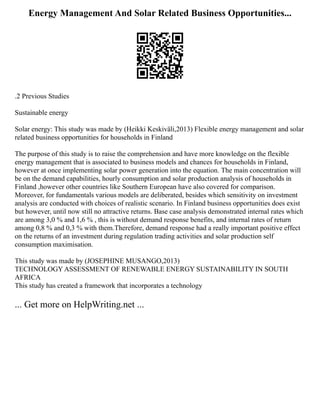 Energy Management And Solar Related Business Opportunities...
.2 Previous Studies
Sustainable energy
Solar energy: This study was made by (Heikki Keskiväli,2013) Flexible energy management and solar
related business opportunities for households in Finland
The purpose of this study is to raise the comprehension and have more knowledge on the flexible
energy management that is associated to business models and chances for households in Finland,
however at once implementing solar power generation into the equation. The main concentration will
be on the demand capabilities, hourly consumption and solar production analysis of households in
Finland ,however other countries like Southern European have also covered for comparison.
Moreover, for fundamentals various models are deliberated, besides which sensitivity on investment
analysis are conducted with choices of realistic scenario. In Finland business opportunities does exist
but however, until now still no attractive returns. Base case analysis demonstrated internal rates which
are among 3,0 % and 1,6 % , this is without demand response benefits, and internal rates of return
among 0,8 % and 0,3 % with them.Therefore, demand response had a really important positive effect
on the returns of an investment during regulation trading activities and solar production self
consumption maximisation.
This study was made by (JOSEPHINE MUSANGO,2013)
TECHNOLOGY ASSESSMENT OF RENEWABLE ENERGY SUSTAINABILITY IN SOUTH
AFRICA
This study has created a framework that incorporates a technology
... Get more on HelpWriting.net ...
 