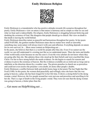 Emily Dickinson Religion
Emily Dickinson is a transdentalist who has positive attitudes towards life scenarios throughout her
poetry. Emily Dickinson s view on nature is that nature is harmony and as simple as what we see and
what we hear and is indescribable. On religion, Emily Dickinson is struggling between believing and
doubting the existence of God. She disagrees that people should go to church. Her view on death is
that death is leaving the world behind.
Emily Dickinson describes nature as peaceful and harmonious throughout her poetry. In her poem
called NATURE, the gentlest mother Dickinson states that no matter how small or unworthy
something may seem nature will always treat it with care and affection. Everything depends on nature
for its own survival. In ... Show more content on Helpwriting.net ...
In the poem, she believes that there is a world for people after they die. Even if we cannot see the
world, we can still understand it s existing just like as we understand music. Then she turns and doubts
if that world really exists because no one has seen it. Even the wise scholars do not know where they
are going after they die. She admires those who stood up for their beliefs and were crucified like Jesus
Christ. For her to have strong beliefs she needs evidence. So she begins to search for reasons and
evidence to prove the existence of heaven. But the evidences available are as irrelevant as twigs and as
indefinite as the direction shown by a weather vane. The priests preaches in church are so powerless
and could not even resolve the preacher s own doubt, let alone other people s doubts.
Emily Dickinson s conflict between faith and doubt looms large in her poem The last Night that She
lived (1100). In this poem, the women died peacefully and willingly since she knew that she was
going to heaven, a place she has been longed for in her life time. It shows a strong belief in the dying
woman s mind. However, the live people around her were nervous and powerless and unwilling to let
her die. That is a sign of doubt in the living people s mind. They were not sure that the dying woman
was going to heaven, a better place than the
... Get more on HelpWriting.net ...
 