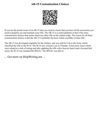AR-15 Customization Choices
If you are the proud owner of an AR 15 then you need to ensure that you have all the accessories you
need to properly use and maintain your rifle. The AR 15 is a useful platform in that it has more
customization choices than pretty much any other rifle on the market today. The reason for all these
customization choices is that the AR 15 is probably the most widely available civilian rifle.
The AR 15 was developed originally for the military, and was sold by Colt to the Army which
classified the rifle as the M 16. The M 16 saw extensive use in Vietnam. It had some issues which
were related to a lack of testing and after updating the rifle with a heavier barrel and a forward bolt
assist, the M 16 was renamed the M16A1. The M16A1 was able to
... Get more on HelpWriting.net ...
 
