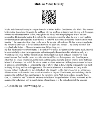 Mishima Yukio Identity
Masks and alternate identity is a major theme in Mishima Yukio s Confessions of a Mask. The narrator
believes that throughout his youth, he had been playing a role on a stage to hide his real self. However,
contrary to what the narrator claims, throughout the novel, he is not playing the role of another
personality. He is simply hiding. It is only in the conclusion, when the when the war is over, and the
need for order and principle and everyday life is restored, that he finally sees the creation of his other
identity – the masculine figure that conforms to the society s idea of men. Before he reaches puberty,
the narrator is oblivious to the differences between his peers and himself – he simply assumes that
everybody else is just ... Show more content on Helpwriting.net ...
He then has his misconception that he is the only boy who has the complexity to wear a mask. Instead,
he comes to believe that their appearance and action perfectly conformed to what they really are.
While his peers could be their natural selves, he must put on a mask and gain control over [his]
consciousness. And thus he comes to realize that the difference that separates him from his peers,
other than his sexual orientation, is the mask and the secret, shameful portion of [his] mind that hides
behind it. Contrary to his belief, the narrator does not have a mask on. Although the narrator believes
in a misconception that he is ‘playing the role of a boy, when in fact, what he considers to be a mask
is simply his body and his male appearance. The narrator is never in a real need to ‘play a role
because nobody really actively tries to find out who he really is. His peers, based on his appearance,
all assume that he shares the same sexual orientation as they do. Furthermore, the male body, for the
narrator, the male body has significance in the narrator s mind. With their perfect, muscular body,
Omi, St. Sebastian, and Yakumo all have the definition of the perfection of life and manhood. To the
narrator, the body is not only a manifestation of manliness, it is the embodiment of the untamed
... Get more on HelpWriting.net ...
 