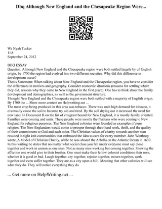Dbq Although New England and the Chesapeake Region Were...
Wa Nyah Tucker
11A
September 24, 2012
DBQ ESSAY
Question: Although New England and the Chesapeake region were both settled largely by of English
origin, by 1700 the region had evolved into two different societies. Why did this difference in
development occur?
Thesis Statement: When talking about New England and the Chesapeake region, you have to consider
the differences in motives and geography. Consider economic situations (reasons for settling where
they did, reasons why they came to New England in the first place). One has to think about the family
development and demographics, as well as the government structure.
Thought New England and the Chesapeake region were both settled with a majority of English origin.
By 1700 the ... Show more content on Helpwriting.net ...
The main crop being produced in this area was tobacco. There was such high demand for tobacco, it
eventually cause the soil to become try old and tired. By the soil drying out it increased the need for
new land. In Document B on the list of emigrant bound for New England, it is mostly family oriented.
Families were coming and units. These people were mostly the Puritans who were coming to New
England for religious purposes. The New England colonies were founded as examples of pure
religion. The New Englanders would come to prosper through their hard work, thrift, and the quality
of their commitment to God and each other. The Christian values of charity towards another man
resulted in tight knit communities that embraced the idea to care for every member. John Winthrop
wrote, A Model of Christian Charity, while he was aboard the Arbella on the Atlantic Ocean in 1630.
In this writing he states that no matter what social class you fall under everyone must say close
together and work in unison as one man. Not as many men working but coming together. Showing the
affection one would give to their brother. One must make their fellow colonist conditions their own,
whether it is good or bad. Laugh together, cry together, rejoice together, mourn together, work
together and even suffer together. They are as a city upon a hill . Meaning that other colonies will see
what they do. They will notice everything they do
... Get more on HelpWriting.net ...
 