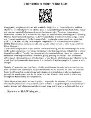 Uncertainties in Energy Policies Essay
Energy policy and plans are laid out with two kinds of objectives viz. Means objectives and Final
objectives. The final objectives are ultimate goals of reducing the negative impacts of climate change
and creating a sustainable human environment that is progressive. The means objectives are
intermediate steps laid out to achieve the final objective. There are three means objectives laid out by
MacKay that are commonly accepted viz. Environment/Safety (human dimension), Energy security
and Economic development. The Environment/Safety involves factors such as Green House Gases
(GHG s), NOx, SOx, ash, Hg, volatile organic compounds (VOC s), Particulate matter (PM2.5,
PM10), Thermal shock, radioactive waste, land use, etc. Energy security ... Show more content on
Helpwriting.net ...
Any such modeling in whole or part requires caution and humility, and the results are specific to the
model and its assumptions. They should not be endowed with a precision and certainty that is simply
impossible to achieve. The chief uncertainties with the impacts of climate change are ignorance of
time factor, technological advances, economics, policy, planning and society. These include the
difficulties of estimating the costs of technologies several decades into the future, as well as the way in
which fossil fuel prices evolve in the future. It is also hard to know how people will respond to price
changes.
Majority of current data uses time factors of different definitions that make such data hard to relate
from a reference line. For example is it possible to define the pre industrial era levels for health and
longevity of human life compared to current with respect to air pollution levels. Most data uses
probabilistic models to speculate for the variation in time. However, such models involve many
assumptions that inherently have uncertainties.
Technological advancements are hard to predict. The potential for, and costs of, technologies and
measures to cut emissions across different sectors is studied to weigh the impacts. Consider the case
nuclear fusion which is being researched extensively since past 30 years or so but is still elusive at
... Get more on HelpWriting.net ...
 