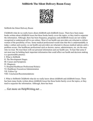 Stillbirth The Silent Delivery Room Essay
Stillbirth the Silent Delivery Room
Childbirth what do we really know about childbirth and childbirth losses. There have been many
books written about childbirth losses but those books barely cover the topics, or they tend to sequester
the information. Although, there has been frequency, pregnancy and childbirth losses are not widely
recognized or understood still in our culture. Most of our health care providers are reluctant to inform
women of the possibility of loss. Some medical professional would state that this is understandably in
today s culture and society; so our health care providers are reluctant to discuss medical options until a
problem occurs. Our healthcare professional such as doctors, nurses, administrators, etc. are the once
who we trust. We trust them with our personal information and our health care. To hear that some if
not most may be holding back important information that could affect our health and decision making
is a questionable practice.
I. What is Stillbirth
II. The Development Stages
III. Causes and Symptoms
IV. Diagnosis
V. Hospital/Healthcare Professional Role(s)
VI. Healthcare Executives/Administration
VII. Follow Up
VIII. Conclusion/Recommendations
I. What is Stillbirth Childbirth what do we really know about childbirth and childbirth losses. There
has been many books written about childbirth losses but those books barely cover the topics, or they
tend to sequester the information. Although, there has been
... Get more on HelpWriting.net ...
 