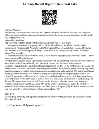 An Study On Self Reported Recurrent Falls
Outcome Variable
The primary outcome for this study was self reported recurrent falls in the previous twelve months
which is categorized base on the participants response to the above two questions into: no fall, single
fall, and recurrent falls.
Independent Variables
The following variables based on the literature, were selected for this study:
1. Demographic variables: Age group (65 74; 75 84; 85 and older), Sex (Male; female), BMI
classification (Underweight; Normal weight; Overweight/Obese), Marital status (Married/Common
law; Widowed; Divorced/Separated; Single), Education (Less than secondary school; Secondary
school; Post secondary).
2. General health functional condition: Able to walk without help (Yes; No), Perceived health ... Show
more content on Helpwriting.net ...
Variables showing statistically significant associations with a p value 0.25 from the univariate analysis
were first examined for collinearity and then were entered into the multivariate analysis.
Using Proc Surveylogistic , multinomial logistic regression models for the prediction of the single fall
and recurrent falls were conducted, considering non fallers as the reference group. At every step of the
modeling process, a variable selection decision was made using alpha value of 0.05 as the significance
level [28]. When a variable was removed, testing for confounding by comparing the values of the
estimated regression coefﬁcients between the two models at each stage were carried out. Any change
in the regression coefficient values of 20% or more was considered an indication of confounding and
the variable was retained in the model. Based on the literature, all major interactions among the
variables in the model were tested, using 0.05 as the level of significance. Finally, the predictive
power of the model was evaluated using a Cox Snell pseudo R square [29]. Statistical tests were based
on a two tailed level of significance, with an alpha value of 0.05.
RESULTS
In tabulating, analyzing and reporting the results we adhered to the guidelines by Statistics Canada.
Therefore, all total
... Get more on HelpWriting.net ...
 