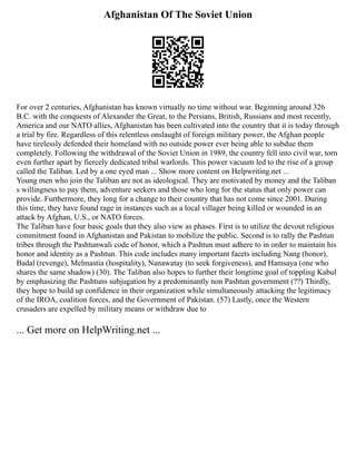 Afghanistan Of The Soviet Union
For over 2 centuries, Afghanistan has known virtually no time without war. Beginning around 326
B.C. with the conquests of Alexander the Great, to the Persians, British, Russians and most recently,
America and our NATO allies, Afghanistan has been cultivated into the country that it is today through
a trial by fire. Regardless of this relentless onslaught of foreign military power, the Afghan people
have tirelessly defended their homeland with no outside power ever being able to subdue them
completely. Following the withdrawal of the Soviet Union in 1989, the country fell into civil war, torn
even further apart by fiercely dedicated tribal warlords. This power vacuum led to the rise of a group
called the Taliban. Led by a one eyed man ... Show more content on Helpwriting.net ...
Young men who join the Taliban are not as ideological. They are motivated by money and the Taliban
s willingness to pay them, adventure seekers and those who long for the status that only power can
provide. Furthermore, they long for a change to their country that has not come since 2001. During
this time, they have found rage in instances such as a local villager being killed or wounded in an
attack by Afghan, U.S., or NATO forces.
The Taliban have four basic goals that they also view as phases. First is to utilize the devout religious
commitment found in Afghanistan and Pakistan to mobilize the public. Second is to rally the Pashtun
tribes through the Pashtunwali code of honor, which a Pashtun must adhere to in order to maintain his
honor and identity as a Pashtun. This code includes many important facets including Nang (honor),
Badal (revenge), Melmastia (hospitality), Nanawatay (to seek forgiveness), and Hamsaya (one who
shares the same shadow) (30). The Taliban also hopes to further their longtime goal of toppling Kabul
by emphasizing the Pashtuns subjugation by a predominantly non Pashtun government (??) Thirdly,
they hope to build up confidence in their organization while simultaneously attacking the legitimacy
of the IROA, coalition forces, and the Government of Pakistan. (57) Lastly, once the Western
crusaders are expelled by military means or withdraw due to
... Get more on HelpWriting.net ...
 