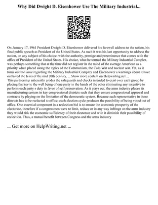 Why Did Dwight D. Eisenhower Use The Military Industrial...
On January 17, 1961 President Dwight D. Eisenhower delivered his farewell address to the nation, his
final public speech as President of the United States. As such it was his last opportunity to address the
nation, on any subject of his choice, with the authority, prestige and preeminence that comes with the
office of President of the United States. His choice, what he termed the Military Industrial Complex,
was perhaps something that at the time did not register in the mind of the average American as a
priority when placed along the topics of the Communism, the Cold War and nuclear war. Yet, as it
turns out the issue regarding the Military Industrial Complex and Eisenhower s warnings about it have
outlasted the fears of the mid 20th century. ... Show more content on Helpwriting.net ...
This partnership inherently erodes the safeguards and checks intended to exist over each group by
placing the key to the well being of one party in the hands of the other eliminating any incentive to
perform each party s duty in favor of self preservation. As it plays out, the arms industry places its
manufacturing centers in key congressional districts such that they ensure congressional approval and
contracts by playing on the limitation of the democratic system. Because each representative in these
districts has to be reelected to office, each election cycle produces the possibility of being voted out of
office. One essential component in a reelection bid is to ensure the economic prosperity of the
electorate, therefore if a congressmen were to limit, reduce or in any way infringe on the arms industry
they would risk the economic sufficiency of their electorate and with it diminish their possibility of
reelection. Thus, a mutual benefit between Congress and the arms industry
... Get more on HelpWriting.net ...
 