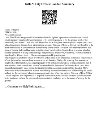 Kello V. City Of New London Summary
Marco Hinojosa
PAD 3013.901
Professor Sorensen
Little Pink House Assignment Eminent domain is the right of a government to seize and control
private property in return for compensation if it s specific purpose is for the greater good of the
community as a whole. The Little Pink House is a book that gives an example of a major court case
related to eminent domain from a journalistic account. The case of Kelo v. City of New London is the
most famous case of condemnation in the history of the nation. The book tells the inspirational true
story of Susette Kelo and her battle with the city of New London. Susette Kelo is woman who had
recently came out of a long term marriage and purchased a rundown, waterfront, Victorian home in
New London, Connecticut. ... Show more content on Helpwriting.net ...
The project was unable to obtain investments and its plans were abandoned in the end. The promises
of new jobs and an increased tax revenue were all forsaken. Today, the property that was once a
neighborhood for families, is a vacant property with no beneficial purpose to the community that it
was meant to serve. American s view of eminent domain, because of the Susette Kelo case, have
changed dramatically since seeing the results from the economic project in New London. More
Americans believe that eminent domain should only be exercised in the case of benefiting the public
and not for the purpose of advancing economic activities of private parties. The case of Kelp V. New
London explains how important it is as public administrators to view and interpret policies to make
better decisions on how the process of implementation can better serve the needs of society for the
greater
... Get more on HelpWriting.net ...
 