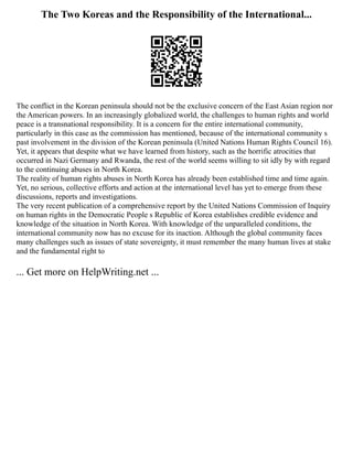 The Two Koreas and the Responsibility of the International...
The conflict in the Korean peninsula should not be the exclusive concern of the East Asian region nor
the American powers. In an increasingly globalized world, the challenges to human rights and world
peace is a transnational responsibility. It is a concern for the entire international community,
particularly in this case as the commission has mentioned, because of the international community s
past involvement in the division of the Korean peninsula (United Nations Human Rights Council 16).
Yet, it appears that despite what we have learned from history, such as the horrific atrocities that
occurred in Nazi Germany and Rwanda, the rest of the world seems willing to sit idly by with regard
to the continuing abuses in North Korea.
The reality of human rights abuses in North Korea has already been established time and time again.
Yet, no serious, collective efforts and action at the international level has yet to emerge from these
discussions, reports and investigations.
The very recent publication of a comprehensive report by the United Nations Commission of Inquiry
on human rights in the Democratic People s Republic of Korea establishes credible evidence and
knowledge of the situation in North Korea. With knowledge of the unparalleled conditions, the
international community now has no excuse for its inaction. Although the global community faces
many challenges such as issues of state sovereignty, it must remember the many human lives at stake
and the fundamental right to
... Get more on HelpWriting.net ...
 