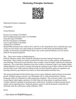 Marketing Principles Starbucks
Marketing Principles Assignment
FTDipMM13
Group Members:
Krysten Ann Vatsaloo CT0190453
Nurul FarahQuraishia Bte Andin J S CT0190883
Chua Zhi Yang CT0190392
Pek Zhi Ying Regina CT0190843
Cyrus Casper Francis CT0189281
Yolanda Teo CT0190745
Ranked 88th top brand in the world in 2012, and 91st in 2013 (Interbrand, 2013), Starbucks has come
a long way from being a tiny shop selling an assortment of coffee beans and distributing coffee
samples, to becoming a top global brand. Hence why we have picked Starbucks to be our chosen
brand for this group assignment.
The ... Show more content on Helpwriting.net ...
Political influences mainly affect Starbucks through government imposed minimum wage
fluctuations. Their workers are trained to perform few tasks such as coffee making, food preparation
and cashiering. With such few job functions, there is hardly a need for highly experienced or educated
employees. This would allow Starbucks to pay their workers at minimum wage or just slightly higher,
making Starbucks very sensitive towards increasing the minimum wage of their workers as that would
increase labour costs. Other political influences that can affect Starbucks profits are regulatory and
licensing restriction, government rent control, tax base determination and labor laws.
The increasing demand of food and beverage services causes Starbucks rapid economic environment
growth. Starbucks greatest concern is its relationship with its coffee bean producers. Nations
producing coffee are influential on coffee purchasing companies. This is because coffee is the world s
second largest traded supply, and prices of coffee beans are being subject to significant market
volatility. Starbucks demands for premium green coffee beans, resulting in irregular pricing and are
usually sold at negotiated prices. Starbucks greatest concern is that the producers would ally and
artificially make the coffee prices inflate (Diedrich, 1999).
Social
... Get more on HelpWriting.net ...
 