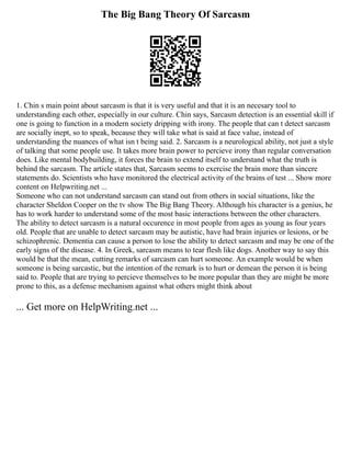 The Big Bang Theory Of Sarcasm
1. Chin s main point about sarcasm is that it is very useful and that it is an necesary tool to
understanding each other, especially in our culture. Chin says, Sarcasm detection is an essential skill if
one is going to function in a modern society dripping with irony. The people that can t detect sarcasm
are socially inept, so to speak, because they will take what is said at face value, instead of
understanding the nuances of what isn t being said. 2. Sarcasm is a neurological ability, not just a style
of talking that some people use. It takes more brain power to percieve irony than regular conversation
does. Like mental bodybuilding, it forces the brain to extend itself to understand what the truth is
behind the sarcasm. The article states that, Sarcasm seems to exercise the brain more than sincere
statements do. Scientists who have monitored the electrical activity of the brains of test ... Show more
content on Helpwriting.net ...
Someone who can not understand sarcasm can stand out from others in social situations, like the
character Sheldon Cooper on the tv show The Big Bang Theory. Although his character is a genius, he
has to work harder to understand some of the most basic interactions between the other characters.
The ability to detect sarcasm is a natural occurence in most people from ages as young as four years
old. People that are unable to detect sarcasm may be autistic, have had brain injuries or lesions, or be
schizophrenic. Dementia can cause a person to lose the ability to detect sarcasm and may be one of the
early signs of the disease. 4. In Greek, sarcasm means to tear flesh like dogs. Another way to say this
would be that the mean, cutting remarks of sarcasm can hurt someone. An example would be when
someone is being sarcastic, but the intention of the remark is to hurt or demean the person it is being
said to. People that are trying to percieve themselves to be more popular than they are might be more
prone to this, as a defense mechanism against what others might think about
... Get more on HelpWriting.net ...
 