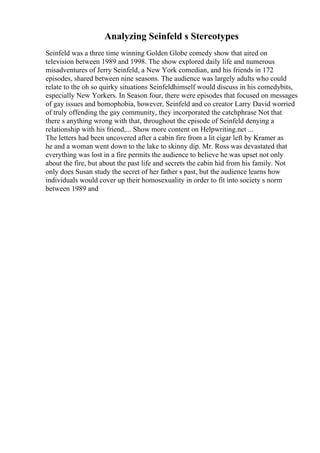 Analyzing Seinfeld s Stereotypes
Seinfeld was a three time winning Golden Globe comedy show that aired on
television between 1989 and 1998. The show explored daily life and numerous
misadventures of Jerry Seinfeld, a New York comedian, and his friends in 172
episodes, shared between nine seasons. The audience was largely adults who could
relate to the oh so quirky situations Seinfeldhimself would discuss in his comedybits,
especially New Yorkers. In Season four, there were episodes that focused on messages
of gay issues and homophobia, however, Seinfeld and co creator Larry David worried
of truly offending the gay community, they incorporated the catchphrase Not that
there s anything wrong with that, throughout the episode of Seinfeld denying a
relationship with his friend,... Show more content on Helpwriting.net ...
The letters had been uncovered after a cabin fire from a lit cigar left by Kramer as
he and a woman went down to the lake to skinny dip. Mr. Ross was devastated that
everything was lost in a fire permits the audience to believe he was upset not only
about the fire, but about the past life and secrets the cabin hid from his family. Not
only does Susan study the secret of her father s past, but the audience learns how
individuals would cover up their homosexuality in order to fit into society s norm
between 1989 and
 