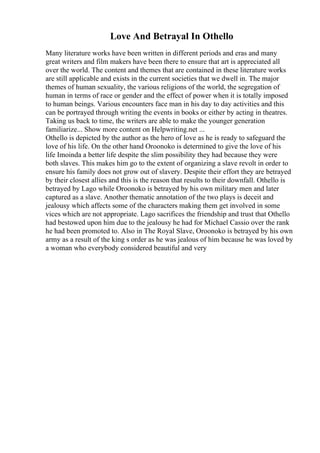 Love And Betrayal In Othello
Many literature works have been written in different periods and eras and many
great writers and film makers have been there to ensure that art is appreciated all
over the world. The content and themes that are contained in these literature works
are still applicable and exists in the current societies that we dwell in. The major
themes of human sexuality, the various religions of the world, the segregation of
human in terms of race or gender and the effect of power when it is totally imposed
to human beings. Various encounters face man in his day to day activities and this
can be portrayed through writing the events in books or either by acting in theatres.
Taking us back to time, the writers are able to make the younger generation
familiarize... Show more content on Helpwriting.net ...
Othello is depicted by the author as the hero of love as he is ready to safeguard the
love of his life. On the other hand Oroonoko is determined to give the love of his
life Imoinda a better life despite the slim possibility they had because they were
both slaves. This makes him go to the extent of organizing a slave revolt in order to
ensure his family does not grow out of slavery. Despite their effort they are betrayed
by their closest allies and this is the reason that results to their downfall. Othello is
betrayed by Lago while Oroonoko is betrayed by his own military men and later
captured as a slave. Another thematic annotation of the two plays is deceit and
jealousy which affects some of the characters making them get involved in some
vices which are not appropriate. Lago sacrifices the friendship and trust that Othello
had bestowed upon him due to the jealousy he had for Michael Cassio over the rank
he had been promoted to. Also in The Royal Slave, Oroonoko is betrayed by his own
army as a result of the king s order as he was jealous of him because he was loved by
a woman who everybody considered beautiful and very
 