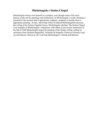 Michelangelo s Sistine Chapel
Michelangelo always saw himself as a sculptor, even though some of his most
famous works are his paintings and architecture. In Michelangelo s words, Painting is
beautiful in the measure that it approaches sculpture; sculpture is bad the more it
approaches painting . In fact, when Pope Julius II ordered Michelangeloto decorate
the ceiling of the Sistine Chapelin fresco, Michelangelo rebelled. The Sistine Chapel
is an example of Michelangelo s impatience with others as previously mentioned. In
the fall of 1508 Michelangelo began the painting of the Sistine ceiling, calling on
assistance from Giuliano Bugiardini, Aristotile da Sangallo, Francesco Granacci and
several laborers. However, the work that Michelangelo s friends and laborers
 