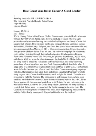 How Great Was Julius Caesar A Good Leader
1
Running Head: GAIUS JULIUS CAESAR
The Great and Powerful Leader Julius Caesar
Hope Mullery
Lincoln Charter
January 12, 2016
Mr. Thomas
World History Gaius Julius Caesar 2 Julius Caesar was a powerful leader who was
born on July 100 BC in Rome, Italy. He was the type of leader who was very
persuasive and who was also very successful at leading men into battle. Caesar had
an army full of men. He won many battles and conquered many territories such as
Switzerland, Northern Italy, Belgium, and Gual. But power soon consumed him and
he was assassinated on March 44, BC. ... Show more content on Helpwriting.net ...
The governor died and Julius filled his spot. He started a campaign for students to
go to military training through their school education. He also gathered troops
from Spain. Over the course of a few years, he gathered 50,000 men, 20,000 allies,
and slaves. With his army, he plans to conquer the lands North of Italy. Julius and
his army went to attack the Helvetians and was victorious. The tribe was being
pushed out of their homeland was into Gaul. Caesar quickly defeated the tribe. A
large army of Germans tried to cross the border and tried to enter Gaul. The Germans
wanted Gaul to become part of their land. But Julius Caesar wasn t going to put up
with this. He forced his men upon them and almost slaughtered Germany s whole
army. A year later, Caesar lead his army to north to fight the Nervii. The tribe was
preparing to right the Romans. The tribe came in and invaded Gaul. After a long
and hard battle between the two, Caesar s army defeat the Nerviis. In 55 BC, Julius
fought again with Germany and started war with Britain. He was victorious with
both of his battles. Later on, the Gallic army struck Caesar and his army suffered a
great defeat. Julius wasn t prepared and the Gauls invaded at the right time. The
Gauls attacked at night and won the battle back. They kept fighting back and forth
and the Gallic finally surrendered. Caesar had finally won the battle of
 