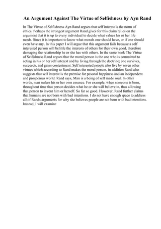 An Argument Against The Virtue of Selfishness by Ayn Rand
In The Virtue of Selfishness Ayn Rand argues that self interest is the norm of
ethics. Perhaps the strongest argument Rand gives for this claim relies on the
argument that it is up to every individual to decide what values his or her life
needs. Since it is important to know what morals one should have, or if one should
even have any. In this paper I will argue that this argument fails because a self
interested person will belittle the interests of others for their own good, therefore
damaging the relationship he or she has with others. In the same book The Virtue
of Selfishness Rand argues that the moral person is the one who is committed to
acting in his or her self interest and by living through the doctrine; one survives,
succeeds, and gains contentment. Self interested people also live by seven other
virtues which according to Rand makes the moral person, in addition Rand also
suggests that self interest is the premise for pesonal happiness and an independent
and prosperous world. Rand says, Man is a being of self made soul. In other
words, man makes his or her own essence. For example, when someone is born,
throughout time that person decides what he or she will believe in, thus allowing
that person to invent him or herself. So far so good. However, Rand further claims
that humans are not born with bad intentions. I do not have enough space to address
all of Rands arguments for why she believes people are not born with bad intentions.
Instead, I will examine
 