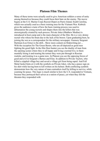 Platoon Film Themes
Many of these terms were actually used to give American soldiers a sense of unity
among themselves because they could focus their hate on the enemy. The movie
begins at the U.S. Marine Corps Recruit Depot on Parris Island, South Carolina,
which was actually used as a basic training area for the Vietnam War. Kubrick
gives the audience a taste of how the basic training process was used to
dehumanize the young recruits and shapes them into the killers that was
stereotypically created by such process. Private Joker (Matthew Modine) is
introduced in boot camp and is the main character of the film. He is a very skinny
recruit who whose his brain due to the lack of his brawn. Upon graduating boot, he
joining the war as a correspondent for the military newspaper. Gunnery Sergeant
Hartman (Lee Ermy) is the drill... Show more content on Helpwriting.net ...
With the exception for The Green Berets, who are all depicted as good men
fighting the good fight. In the film Deer hunter you see the duality of man from
the opening scenes where they re all happy and living a normal live, to them
mentally losing it and treating the torture they were put through in Russian
roulette, and treating it as a game now. In Platoon you see the opposing forces of
good and evil in Sergeant s Barnes and Elias. In addition to Private Taylors, who
killed a crippled village boy and saved a village girl from being raped. And Full
Metal Jacket hints at it with the symbols on Private Joker, who has a peace sign on
his shirt while having born to kill written on his helmet. Both conflicting symbols
demonstrate how the very nature of man contradicts itself by killing to survive, while
yearning for peace. This logic is much similar to how the U.S. responded in Vietnam,
because they portrayed their selves as a nation of peace, yet when they felt the
threaten they responded with
 