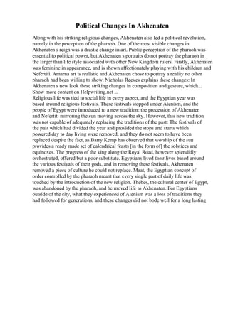 Political Changes In Akhenaten
Along with his striking religious changes, Akhenaten also led a political revolution,
namely in the perception of the pharaoh. One of the most visible changes in
Akhenaten s reign was a drastic change in art. Public perception of the pharaoh was
essential to political power, but Akhenaten s portraits do not portray the pharaoh in
the larger than life style associated with other New Kingdom rulers. Firstly, Akhenaten
was feminine in appearance, and is shown affectionately playing with his children and
Nefertiti. Amarna art is realistic and Akhenaten chose to portray a reality no other
pharaoh had been willing to show. Nicholas Reeves explains these changes: In
Akhenaten s new look these striking changes in composition and gesture, which...
Show more content on Helpwriting.net ...
Religious life was tied to social life in every aspect, and the Egyptian year was
based around religious festivals. These festivals stopped under Atenism, and the
people of Egypt were introduced to a new tradition: the procession of Akhenaten
and Nefertiti mirroring the sun moving across the sky. However, this new tradition
was not capable of adequately replacing the traditions of the past: The festivals of
the past which had divided the year and provided the stops and starts which
powered day to day living were removed; and they do not seem to have been
replaced despite the fact, as Barry Kemp has observed that worship of the sun
provides a ready made set of calendrical feasts [in the form of] the solstices and
equinoxes. The progress of the king along the Royal Road, however splendidly
orchestrated, offered but a poor substitute. Egyptians lived their lives based around
the various festivals of their gods, and in removing these festivals, Akhenaten
removed a piece of culture he could not replace. Maat, the Egyptian concept of
order controlled by the pharaoh meant that every single part of daily life was
touched by the introduction of the new religion. Thebes, the cultural center of Egypt,
was abandoned by the pharaoh, and he moved life to Akhenaten. For Egyptians
outside of the city, what they experienced of Atenism was a loss of traditions they
had followed for generations, and these changes did not bode well for a long lasting
 
