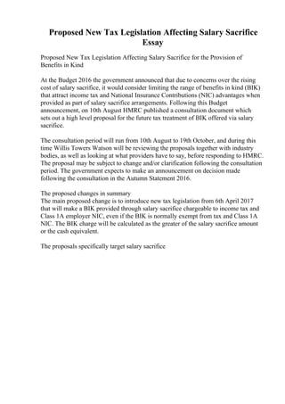 Proposed New Tax Legislation Affecting Salary Sacrifice
Essay
Proposed New Tax Legislation Affecting Salary Sacrifice for the Provision of
Benefits in Kind
At the Budget 2016 the government announced that due to concerns over the rising
cost of salary sacrifice, it would consider limiting the range of benefits in kind (BIK)
that attract income tax and National Insurance Contributions (NIC) advantages when
provided as part of salary sacrifice arrangements. Following this Budget
announcement, on 10th August HMRC published a consultation document which
sets out a high level proposal for the future tax treatment of BIK offered via salary
sacrifice.
The consultation period will run from 10th August to 19th October, and during this
time Willis Towers Watson will be reviewing the proposals together with industry
bodies, as well as looking at what providers have to say, before responding to HMRC.
The proposal may be subject to change and/or clarification following the consultation
period. The government expects to make an announcement on decision made
following the consultation in the Autumn Statement 2016.
The proposed changes in summary
The main proposed change is to introduce new tax legislation from 6th April 2017
that will make a BIK provided through salary sacrifice chargeable to income tax and
Class 1A employer NIC, even if the BIK is normally exempt from tax and Class 1A
NIC. The BIK charge will be calculated as the greater of the salary sacrifice amount
or the cash equivalent.
The proposals specifically target salary sacrifice
 