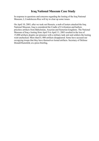 Iraq National Museum Case Study
In response to questions and concerns regarding the looting of the Iraq National
Museum, I, Condoleezza Rice will try to clear up some issues.
On April 10, 2003, after we took out Hussein, a mob of looters attacked the Iraq
National Museum. Iraq is considered the Cradle of Civilization and harbors
priceless artifacts from Babylonian, Assyrian and Sumerian kingdoms. The National
Museum of Iraq s looting from April 9 to April 11, 2003 resulted in the loss of
15,000 artifacts despite our presence with a military tank unit and soldiers the looting
went unchecked. More than15, 000 artifacts disappeared. Some have accused our
occupying troops that they have themselves looted artifacts. Secretary of Defense
Donald Rumsfeld, at a press briefing,
 