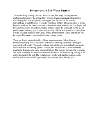 Stereotypes In The Wasp Factory
The novels Lady Audely s secret , Rebecca , and The wasp Factory possess
analogous elements of the gothic. They present diverging concepts of femininity
rebelling against imposed gender stereotypes, and focalise on the usually
marginalised abjected figures of society. (Kristeva, 1982:3) This essay aims to argue
how the gendered the monster are embodiments of social anxieties and ideologies and
how challenge these projections. Mutual notions within the texts such as: the use of
gothic tropes, uncanny gendersubverting society s ideals, and monsters as metaphors
will be explored. Feminist and Gothic critics, predominantly Cohen and Butler, will
be engaged in order to consider distinctive vantage points.
There are deployments of gothic ... Show more content on Helpwriting.net ...
Frances essentially acts as both male and female rebelling against all stereotypes
associated with gender. The dual gendered state of this character ridicules the myths
associated with performing gender. Frances who believed she is a castrated man
eventually discovers she was a woman all along. The blurring between the two sexes
and myth associated with her identity create a sense of uncanny duality, adding to the
gothic element of the text. The correlation of gender and identity is raised to the
surface and the reader is left questing all they assume about identity and
 