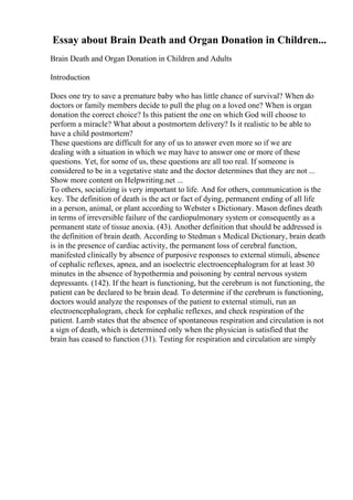 Essay about Brain Death and Organ Donation in Children...
Brain Death and Organ Donation in Children and Adults
Introduction
Does one try to save a premature baby who has little chance of survival? When do
doctors or family members decide to pull the plug on a loved one? When is organ
donation the correct choice? Is this patient the one on which God will choose to
perform a miracle? What about a postmortem delivery? Is it realistic to be able to
have a child postmortem?
These questions are difficult for any of us to answer even more so if we are
dealing with a situation in which we may have to answer one or more of these
questions. Yet, for some of us, these questions are all too real. If someone is
considered to be in a vegetative state and the doctor determines that they are not ...
Show more content on Helpwriting.net ...
To others, socializing is very important to life. And for others, communication is the
key. The definition of death is the act or fact of dying, permanent ending of all life
in a person, animal, or plant according to Webster s Dictionary. Mason defines death
in terms of irreversible failure of the cardiopulmonary system or consequently as a
permanent state of tissue anoxia. (43). Another definition that should be addressed is
the definition of brain death. According to Stedman s Medical Dictionary, brain death
is in the presence of cardiac activity, the permanent loss of cerebral function,
manifested clinically by absence of purposive responses to external stimuli, absence
of cephalic reflexes, apnea, and an isoelectric electroencephalogram for at least 30
minutes in the absence of hypothermia and poisoning by central nervous system
depressants. (142). If the heart is functioning, but the cerebrum is not functioning, the
patient can be declared to be brain dead. To determine if the cerebrum is functioning,
doctors would analyze the responses of the patient to external stimuli, run an
electroencephalogram, check for cephalic reflexes, and check respiration of the
patient. Lamb states that the absence of spontaneous respiration and circulation is not
a sign of death, which is determined only when the physician is satisfied that the
brain has ceased to function (31). Testing for respiration and circulation are simply
 