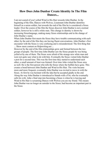 How Does John Dunbar Create Identity In The Film
Dances...
I am not scared of you! yelled Wind in His Hair towards John Dunbar. In the
beginning of the film, Dances with Wolves, Lieutenant John Dunbar identifies
himself as a union soldier, but towards the end of the film he is considered a Sioux
leader. Over the course of the film the Sioux discover John Dunbar is not a normal
soldier, however he is still a white man. This change in identity is shown by
increasing Siouxlanguage, making many Sioux relationships and in the change of
John Dunbar s name.
When John Dunbar first meets the Sioux they have trouble communicating with each
other; by the end of the film they are having fluent conversations. John Dunbar s first
encounter with the Sioux is very confusing and is misunderstood. The first thing that
... Show more content on Helpwriting.net ...
However by the end of the film relationships grew and formed between the two
groups of people. The first time John Dunbar saw the Sioux people he was being
yelled at by one of them. The Sioux were afraid of the strange new white man and
were not quite sure what to do with him. Eventually the Sioux visited John Dunbar
s post for a second time. This was the first time they started to understand each
other; a small amount of trust was formed. Over time John visited the Sioux area
as well. He is the first person who tells the Sioux where the buffalo have gone. This
creates a bond between John Dunbar and Wind in His Hair. The visits became
more and more frequent; eventually John Dunbar was invited to move in with the
Sioux. At first he was hesitant with the idea but he accepted gladly in the end.
Along the way John Dunbar is introduced to Stands with a Fist, who he eventually
calls his wife. John s final step into becoming a Sioux is when he is leaving and
Wind in His Hair is screaming Dances with Wolves you are my friend. This means
John Dunbar was no longer an outsider to the Sioux; had become an important part in
the Sioux
 