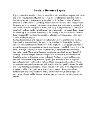 Paralysis Research Papers
If you ve ever had a stroke or been in an accident has caused harm to your back, head
and neck; you are at risk of paralysis. However, one of the most common ways to
become paralyzed is by damaging your spinal cord. Paralysis is a loss of muscle
function to certain parts of your body. Paralysis is quite a broad term: since you can
be temporary or permanently paralyzed, paralysiscan also go treated or untreated, it
can also be localized to a specific part of your body or be generalized to a section of
your body, and you can be partially paralyzed or completely paralyzed. Paralysis can
be temporary or permanent, depending on the severity of each individual s situation.
Paralysis caused by serious injuries such as a broken neck or damage... Show more
content on Helpwriting.net ...
Some aids are manual and electric wheelchairs, however to use these you must not
have much or any paralysis in the upper body. Another aid that may be used are
orthoses which are braces made of either metal or plastic. Many people use electric
shock therapy to try to regain their muscle memory and re establish connection to the
brain. Although this may not work all of the time, it better to try for the chance
that it does work. Many researchers are pursuing new methods such as Stem Cell
Therapy. This is when you replace damaged cells with cells from lab animals to
hopefully restore lost function in that body part. Paralysis is an incurable disease
in which their are not many treatment options; just a variety of aids to help the
person become more independent on himself and less dependent on others. There
are many types of paralysis some of which are localized to specific part of the body
and some that are generalized to a region of your body. Some types of paralysis are
temporary, while other types are permanent and you can t do anything about.
Paralysis can take away all of your bodily function however, it can also just take
away some of your bodily function. Anytime you get in a huge accident, paralysis
may be
 
