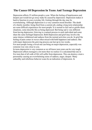 The Causes Of Depression In Teens And Teenage Depression
Depression affects 25 million people a year. When the feeling of hopelessness and
despair just would not go away make be caused by depression. Depression makes it
hard to function in your everyday life. Getting through the day may be
overwhelming. Although depression is a very common mood disorder. The death
of a family member, being fired from a current job, ending a long term relationship
are some difficult experiences for most people. It is normal to feel sad or griefto these
situations, some describe this as being depressed. But being sad is very different
from having depression. Grieving is a natural process to each individual and some
share the same feelingof depression. Both Depression and grief may involve the
same intense withdrawal and sadness from the normal activities you do. In grief the
feeling of pain comes in waves often mixed with both happiness and sadness. But
with major depression the grieving process can last up to two weeks.
For most people losing a loved one can bring on major depression, especially was
someone was very close to you.
In teens depression is very common as we all know teen years can be very tough.
Depression affects teenagers a lot more then we realize it is calculated that one in
five teen that of all walk of life will suffer from depression. This can destroy a teen s
personality causing an overwhelming sense of sadness, anger, despair. Many
unhealthy and rebellious behavior scans be an indication of depression. In
 